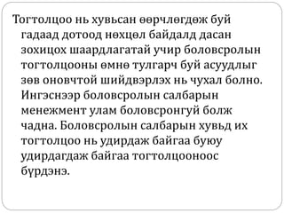 Тогтолцоо нь хувьсан өөрчлөгдөж буй
гадаад дотоод нөхцөл байдалд дасан
зохицох шаардлагатай учир боловсролын
тогтолцооны өмнө тулгарч буй асуудлыг
зөв оновчтой шийдвэрлэх нь чухал болно.
Ингэснээр боловсролын салбарын
менежмент улам боловсронгуй болж
чадна. Боловсролын салбарын хувьд их
тогтолцоо нь удирдаж байгаа буюу
удирдагдаж байгаа тогтолцооноос
бүрдэнэ.
 