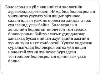 Боловсролын үйл явц нийгэм экологийн
хүрээлэлд хэрэгждэг. Иймд бид боловсролын
үйлчилгээ үзүүлэх үйл явцыг орчноос
салангид авч үзэх нь өрөөсгөл хандлага гэж
судлаачид үзэж байна. Боловсролын
хөгжлийн бодлогыг оновчтой томъёолох,
боловсролын байгууллагыг удирдлагаар
хангахад бусад нийгэм ахуй эдийн засгийн
хүчин зүйл нягт холбоотой. Үүнээс үндэслэн
суралцагчдад боловсрол олгох үйл явцад
нөлөөтэй хүчин зүйлсээс бүрэлдсэн
тогтолцоог боловсролын орчин гэж үзэж
болно.
 