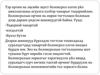 Тэр орчин нь эцсийн эцэст боловсрол олгох үйл
ажиллагааны агуулга хэлбэр чанарыг тодорхойлно.
Боловсролын орчин нь өөрөө тогтолцоо болохын
дээр дараах үндсэн шинжүүдтэй байна. Үүнд:
-Тодорхой чанартай
-нэгдэлтэй
-Бүхэл бүтэн
Дээрхи шинжүүд бүрэлдэн тогтсон тохиолдолд
суралцагчдад чанартай боловсрол олгох нөхцөл
бүрдэх юм. Энэ нь боловсролын тогтолцооны шат
түвшин бүрт өөрийн гэсэн онцлогтой.
Боловсролын зорилгыг хэрэгжүүлэх үйл явцад
суралцагч сурч хөгжих таатай орчинг бүрдүүлэх нь
боловсролын менежментийн гол зорилго болно.
 