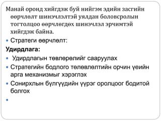 Манай оронд хийгдэж буй нийгэм эдийн засгийн
өөрчлөлт шинэчлэлтэй уялдан боловсролын
тогтолцоо өөрчлөгдөх шинэчлэл эрчимтэй
хийгдэж байна.
 Стратеги өөрчлөлт:
Удирдлага:
 Удирдлагын төвлөрөлийг сааруулах
 Стратегийн бодлого төлөвлөлтийн орчин үеийн
арга механизмыг хэрэглэх
 Сонирхлын бүлгүүдийн үүрэг оролцоог бодитой
болгох

 