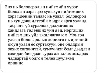 Энэ нь боловсролын нийгмийн үүрэг
болохын зэрэгцээ хувь хүн нийгэмших
хэрэгцээний талаас нь үзвэл боловсрол
нь хүн дэвшилттэй амьдрах арга ухаанд
тасралтгүй суралцах дадлагаших
хандлага төлөвших үйл явц, мэргэших
нийгэмших үйл ажиллагаа юм. Монгол
улсын боловсролын зорилго нь иргэнийг
оюун ухаан ёс суртахуун, бие бялдрын
зохих хөгжилтэй, хүмүүнлэг ёсыг дээдлэн
сахидаг, бие даан сурах ажиллах амьдрах
чадвартай болгон төлөвшүүлэхэд
оршино.
 