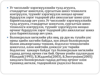  Уг чиглэлийг хэрэгжүүлэхийн тулд агуулга,
стандартыг шинэчлэх, сургалтын шинэ технологи
нэвтрүүлэх, түүнийг хэрэгжүүлэх нөхцөл орчинг
бүрдүүлэх зэрэг тодорхой үйл ажиллагааг шинэ үзэл
баримтлалаар авч үзнэ. Уг чиглэлийг хэрэгжүүлэхийн
тулд агуулга, стандартыг шинэчлэх, сургалтын шинэ
технологи нэвтрүүлэх, түүнийг хэрэгжүүлэх нөхцөл
орчинг бүрдүүлэх зэрэг тодорхой үйл ажиллагааг шинэ
үзэл баримтлалаар авч үзнэ.
 Боловсролын хөгжлийн үйл явц, үр дүн нь тухайн улс
орны эдийн засгийн байдал, хүн амын боловсролын
болон амьжиргааны төвшин, мэдээлэл технологийн
шинэчлэл, олон нийтийн дэмжлэг улс төрийн
бодлогоос хамаарч байдаг тул боловсролын хөгжлийн
гадаад дотоод орчин гэж бий. Орчин үеийн судлаачдын
Р.Бандий(1995), Б.Жадамба(2003), Б.Энхтүвшин(2005)
хандлага боловсролын гадаад дотоод орчинг олон
түвшинд ангилж, тодорхойлох үндэслэл боллоо.
 