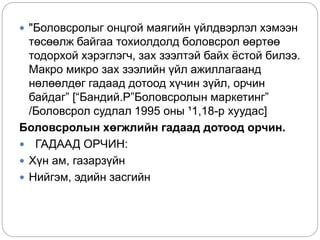  "Боловсролыг онцгой маягийн үйлдвэрлэл хэмээн
төсөөлж байгаа тохиолдолд боловсрол өөртөө
тодорхой хэрэглэгч, зах зээлтэй байх ёстой билээ.
Макро микро зах зээлийн үйл ажиллагаанд
нөлөөлдөг гадаад дотоод хүчин зүйл, орчин
байдаг” [“Бандий.Р”Боловсролын маркетинг”
/Боловсрол судлал 1995 оны ¹1,18-р хуудас]
Боловсролын хөгжлийн гадаад дотоод орчин.
 ГАДААД ОРЧИН:
 Хүн ам, газарзүйн
 Нийгэм, эдийн засгийн
 