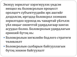 Энэхүү зорилгыг хэрэгжүүлэх үндсэн
нөхцөл нь боловсролын процесст
оролцогч сүбъектүүдийн эрх ашгийг
дээдэлсэн, иргэдэд боловсрол эзэмших
зорилгодоо хүрэхэд нь чанартай үйлчлэх
үйл явцыг оновчтой удирдлагаар хангах
асуудал болно. Боловсролын удирдлагын
ерөнхий бүтэц нь:
 Боловсролын хөгжлийн бодлого стратеги
төлөвлөлт
 Боловсролын салбарын байгууллагын
бүтэц зохион байгуулалт
 