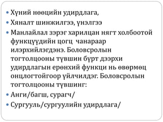  Хүний нөөцийн удирдлага,
 Хяналт шинжилгээ, үнэлгээ
 Манлайлал зэрэг харилцан нягт холбоотой
функцүүдийн цогц чанараар
илэрхийлэгдэнэ. Боловсролын
тогтолцооны түвшин бүрт дээрхи
удирдлагын ерөнхий функци нь өвөрмөц
онцлогтойгоор үйлчилдэг. Боловсролын
тогтолцооны түвшинг:
 Анги/багш, сурагч/
 Сургууль/сургуулийн удирдлага/
 