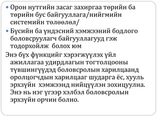  Орон нутгийн засаг захиргаа төрийн ба
төрийн бус байгууллага/нийгмийн
системийн төлөөлөл/
 Бүсийн ба үндэсний хэмжээний бодлого
боловсруулагч байгууллагууд гэж
тодорхойлж болох юм
Энэ бүх фүнкцийг хэрэгжүүлэх үйл
ажиллагаа удирдлагын тогтолцооны
түвшингүүдэд боловсролын харилцаанд
оролцогчдын харилцааг шударга ёс, хууль
эрхзүйн хэмжээнд нийцүүлэн зохицуулна.
Энэ нь нэг үгээр хэлбэл боловсролын
эрхзүйн орчин болно.
 