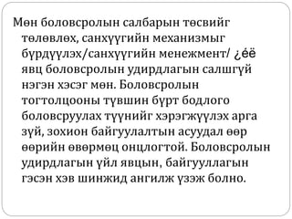 Мөн боловсролын салбарын төсвийг
төлөвлөх, санхүүгийн механизмыг
бүрдүүлэх/санхүүгийн менежмент/ ¿éë
явц боловсролын удирдлагын салшгүй
нэгэн хэсэг мөн. Боловсролын
тогтолцооны түвшин бүрт бодлого
боловсруулах түүнийг хэрэгжүүлэх арга
зүй, зохион байгуулалтын асуудал өөр
өөрийн өвөрмөц онцлогтой. Боловсролын
удирдлагын үйл явцын, байгууллагын
гэсэн хэв шинжид ангилж үзэж болно.
 