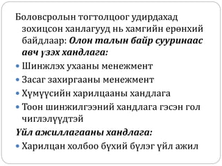 Боловсролын тогтолцоог удирдахад
зохицсон ханлагууд нь хамгийн ерөнхий
байдлаар: Олон талын байр сууринаас
авч үзэх хандлага:
 Шинжлэх ухааны менежмент
 Засаг захиргааны менежмент
 Хүмүүсийн харилцааны хандлага
 Тоон шинжилгээний хандлага гэсэн гол
чиглэлүүдтэй
Үйл ажиллагааны хандлага:
 Харилцан холбоо бүхий бүлэг үйл ажил
 