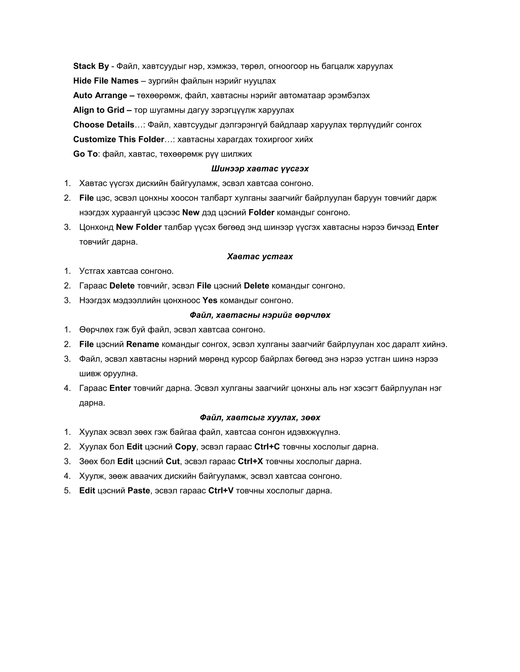 Stack By - Файл, хавтсуудыг нэр, хэмжээ, төрөл, огноогоор нь багцалж харуулах
  Hide File Names – зургийн файлын нэрийг нууцлах
  Auto Arrange – төхөөрөмж, файл, хавтасны нэрийг автоматаар эрэмбэлэх
  Align to Grid – тор шугамны дагуу зэрэгцүүлж харуулах
  Choose Details…: Файл, хавтсуудыг дэлгэрэнгүй байдлаар харуулах төрлүүдийг сонгох
  Customize This Folder…: хавтасны харагдах тохиргоог хийх
  Go To: файл, хавтас, төхөөрөмж рүү шилжих
                                   Шинээр хавтас үүсгэх
1. Хавтас үүсгэх дискийн байгууламж, эсвэл хавтсаа сонгоно.
2. File цэс, эсвэл цонхны хоосон талбарт хулганы заагчийг байрлуулан баруун товчийг дарж
   нээгдэх хураангуй цэсээс New дэд цэсний Folder командыг сонгоно.
3. Цонхонд New Folder талбар үүсэх бөгөөд энд шинээр үүсгэх хавтасны нэрээ бичээд Enter
   товчийг дарна.
                                       Хавтас устгах
1. Устгах хавтсаа сонгоно.
2. Гараас Delete товчийг, эсвэл File цэсний Delete командыг сонгоно.
3. Нээгдэх мэдээллийн цонхноос Yes командыг сонгоно.
                              Файл, хавтасны нэрийг өөрчлөх
1. Өөрчлөх гэж буй файл, эсвэл хавтсаа сонгоно.
2. File цэсний Rename командыг сонгох, эсвэл хулганы заагчийг байрлуулан хос даралт хийнэ.
3. Файл, эсвэл хавтасны нэрний мөрөнд курсор байрлах бөгөөд энэ нэрээ устган шинэ нэрээ
   шивж оруулна.
4. Гараас Enter товчийг дарна. Эсвэл хулганы заагчийг цонхны аль нэг хэсэгт байрлуулан нэг
   дарна.
                                Файл, хавтсыг хуулах, зөөх
1. Хуулах эсвэл зөөх гэж байгаа файл, хавтсаа сонгон идэвхжүүлнэ.
2. Хуулах бол Edit цэсний Copy, эсвэл гараас Ctrl+C товчны хослолыг дарна.
3. Зөөх бол Edit цэсний Cut, эсвэл гараас Ctrl+X товчны хослолыг дарна.
4. Хуулж, зөөж аваачих дискийн байгууламж, эсвэл хавтсаа сонгоно.
5. Edit цэсний Paste, эсвэл гараас Ctrl+V товчны хослолыг дарна.
 