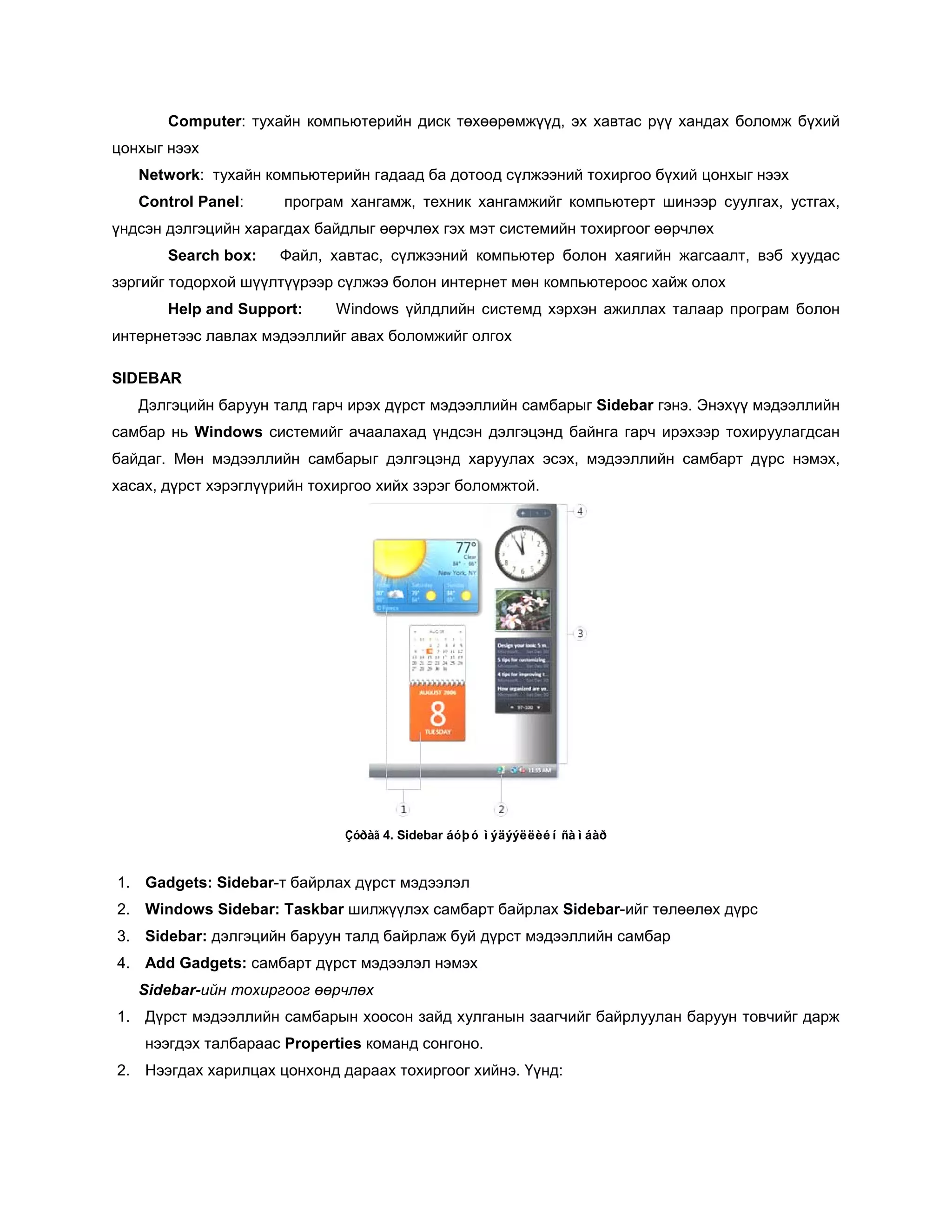 Computer: тухайн компьютерийн диск төхөөрөмжүүд, эх хавтас рүү хандах боломж бүхий
цонхыг нээх
   Network: тухайн компьютерийн гадаад ба дотоод сүлжээний тохиргоо бүхий цонхыг нээх
   Control Panel:     програм хангамж, техник хангамжийг компьютерт шинээр суулгах, устгах,
үндсэн дэлгэцийн харагдах байдлыг өөрчлөх гэх мэт системийн тохиргоог өөрчлөх
       Search box:   Файл, хавтас, сүлжээний компьютер болон хаягийн жагсаалт, вэб хуудас
зэргийг тодорхой шүүлтүүрээр сүлжээ болон интернет мөн компьютероос хайж олох
       Help and Support:     Windows үйлдлийн системд хэрхэн ажиллах талаар програм болон
интернетээс лавлах мэдээллийг авах боломжийг олгох

SIDEBAR
   Дэлгэцийн баруун талд гарч ирэх дүрст мэдээллийн самбарыг Sidebar гэнэ. Энэхүү мэдээллийн
самбар нь Windows системийг ачаалахад үндсэн дэлгэцэнд байнга гарч ирэхээр тохируулагдсан
байдаг. Мөн мэдээллийн самбарыг дэлгэцэнд харуулах эсэх, мэдээллийн самбарт дүрс нэмэх,
хасах, дүрст хэрэглүүрийн тохиргоо хийх зэрэг боломжтой.




                              Çóðàã 4. Sidebar áóþó ìýäýýëëèéí ñàìáàð


1. Gadgets: Sidebar-т байрлах дүрст мэдээлэл
2. Windows Sidebar: Taskbar шилжүүлэх самбарт байрлах Sidebar-ийг төлөөлөх дүрс
3. Sidebar: дэлгэцийн баруун талд байрлаж буй дүрст мэдээллийн самбар
4. Add Gadgets: самбарт дүрст мэдээлэл нэмэх
   Sidebar-ийн тохиргоог өөрчлөх
1. Дүрст мэдээллийн самбарын хоосон зайд хулганын заагчийг байрлуулан баруун товчийг дарж
    нээгдэх талбараас Properties команд сонгоно.
2. Нээгдах харилцах цонхонд дараах тохиргоог хийнэ. Үүнд:
 