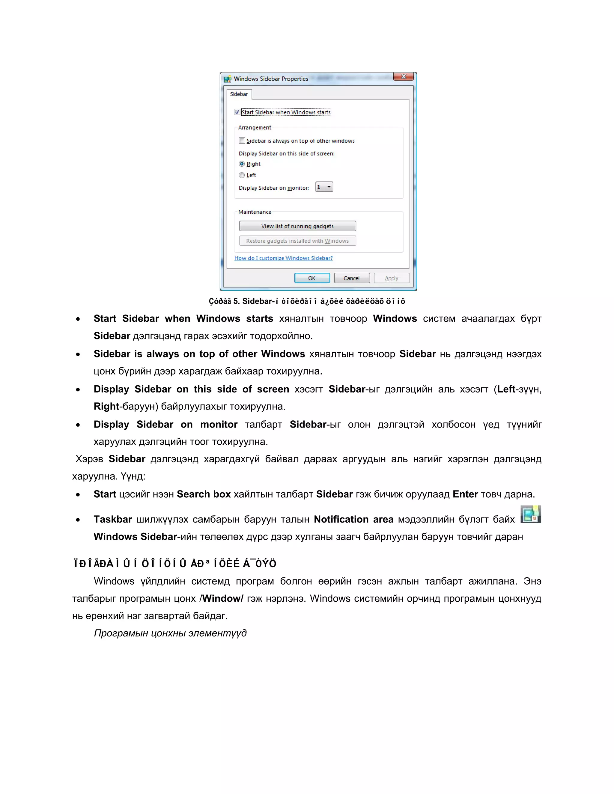 Çóðàã 5. Sidebar-í òîõèðãîî á¿õèé õàðèëöàõ öîíõ

•   Start Sidebar when Windows starts хяналтын товчоор Windows систем ачаалагдах бүрт
    Sidebar дэлгэцэнд гарах эсэхийг тодорхойлно.
•   Sidebar is always on top of other Windows хяналтын товчоор Sidebar нь дэлгэцэнд нээгдэх
    цонх бүрийн дээр харагдаж байхаар тохируулна.
•   Display Sidebar on this side of screen хэсэгт Sidebar-ыг дэлгэцийн аль хэсэгт (Left-зүүн,
    Right-баруун) байрлуулахыг тохируулна.
•   Display Sidebar on monitor талбарт Sidebar-ыг олон дэлгэцтэй холбосон үед түүнийг
    харуулах дэлгэцийн тоог тохируулна.
Хэрэв Sidebar дэлгэцэнд харагдахгүй байвал дараах аргуудын аль нэгийг хэрэглэн дэлгэцэнд
харуулна. Үүнд:
•   Start цэсийг нээн Search box хайлтын талбарт Sidebar гэж бичиж оруулаад Enter товч дарна.

•   Taskbar шилжүүлэх самбарын баруун талын Notification area мэдээллийн бүлэгт байх
    Windows Sidebar-ийн төлөөлөх дүрс дээр хулганы заагч байрлуулан баруун товчийг даран

ÏÐÎÃÐÀÌÛÍ ÖÎÍÕÍÛ ÅÐªÍÕÈÉ Á¯ÒÝÖ
    Windows үйлдлийн системд програм болгон өөрийн гэсэн ажлын талбарт ажиллана. Энэ
талбарыг програмын цонх /Window/ гэж нэрлэнэ. Windows системийн орчинд програмын цонхнууд
нь ерөнхий нэг загвартай байдаг.
    Програмын цонхны элементүүд
 