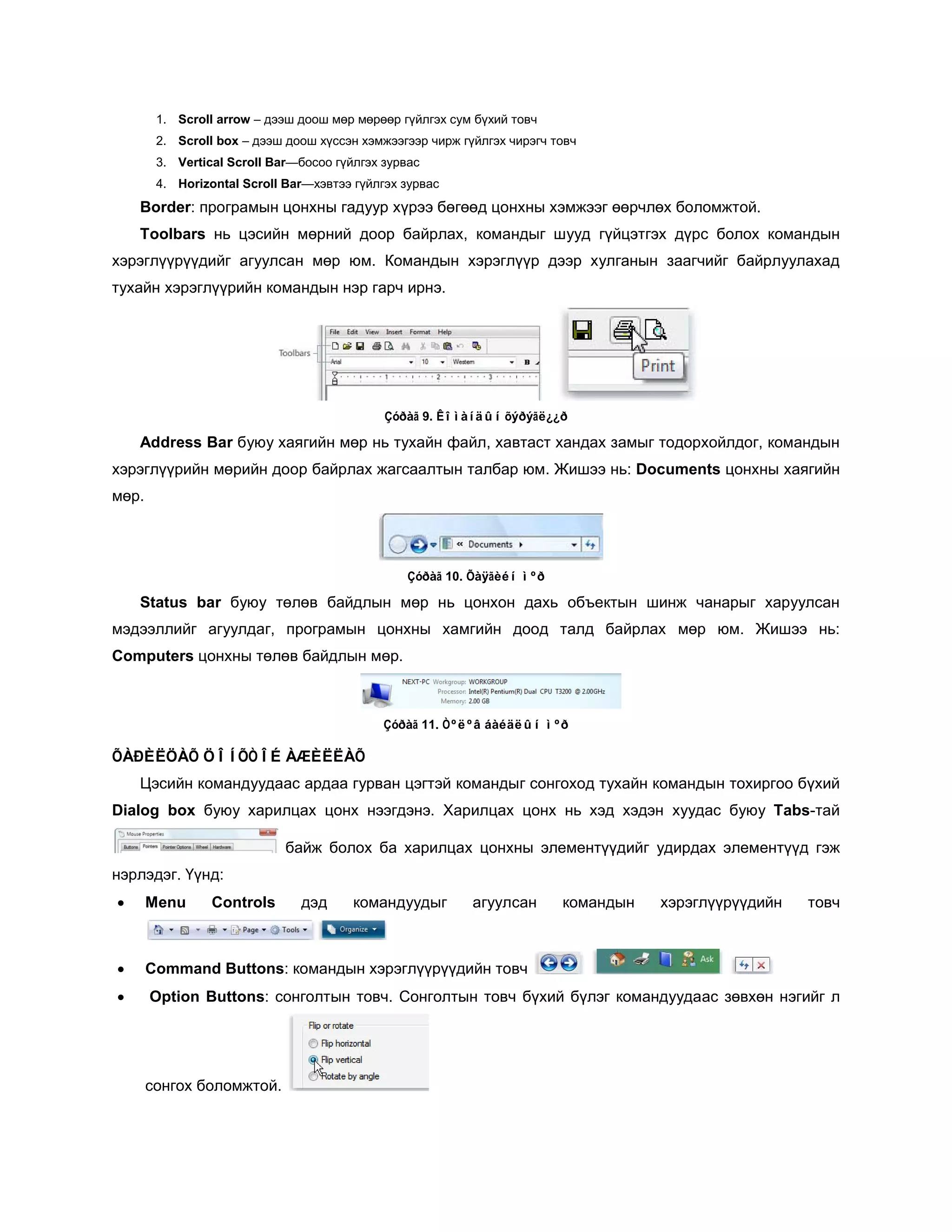 1. Scroll arrow – дээш доош мөр мөрөөр гүйлгэх сум бүхий товч
        2. Scroll box – дээш доош хүссэн хэмжээгээр чирж гүйлгэх чирэгч товч
        3. Vertical Scroll Bar—босоо гүйлгэх зурвас
        4. Horizontal Scroll Bar—хэвтээ гүйлгэх зурвас
    Border: програмын цонхны гадуур хүрээ бөгөөд цонхны хэмжээг өөрчлөх боломжтой.
    Toolbars нь цэсийн мөрний доор байрлах, командыг шууд гүйцэтгэх дүрс болох командын
хэрэглүүрүүдийг агуулсан мөр юм. Командын хэрэглүүр дээр хулганын заагчийг байрлуулахад
тухайн хэрэглүүрийн командын нэр гарч ирнэ.




                                             Çóðàã 9. Êîìàíäûí õýðýãë¿¿ð

    Address Bar буюу хаягийн мөр нь тухайн файл, хавтаст хандах замыг тодорхойлдог, командын
хэрэглүүрийн мөрийн доор байрлах жагсаалтын талбар юм. Жишээ нь: Documents цонхны хаягийн
мөр.




                                                 Çóðàã 10. Õàÿãèéí ìºð

    Status bar буюу төлөв байдлын мөр нь цонхон дахь объектын шинж чанарыг харуулсан
мэдээллийг агуулдаг, програмын цонхны хамгийн доод талд байрлах мөр юм. Жишээ нь:
Computers цонхны төлөв байдлын мөр.



                                             Çóðàã 11. Òºëºâ áàéäëûí ìºð

ÕÀÐÈËÖÀÕ ÖÎÍÕÒÎÉ ÀÆÈËËÀÕ
    Цэсийн командуудаас ардаа гурван цэгтэй командыг сонгоход тухайн командын тохиргоо бүхий
Dialog box буюу харилцах цонх нээгдэнэ. Харилцах цонх нь хэд хэдэн хуудас буюу Tabs-тай

                             байж болох ба харилцах цонхны элементүүдийг удирдах элементүүд гэж
нэрлэдэг. Үүнд:
•      Menu      Controls      дэд      командуудыг        агуулсан      командын   хэрэглүүрүүдийн   товч



•      Command Buttons: командын хэрэглүүрүүдийн товч
•      Option Buttons: сонголтын товч. Сонголтын товч бүхий бүлэг командуудаас зөвхөн нэгийг л




       сонгох боломжтой.
 