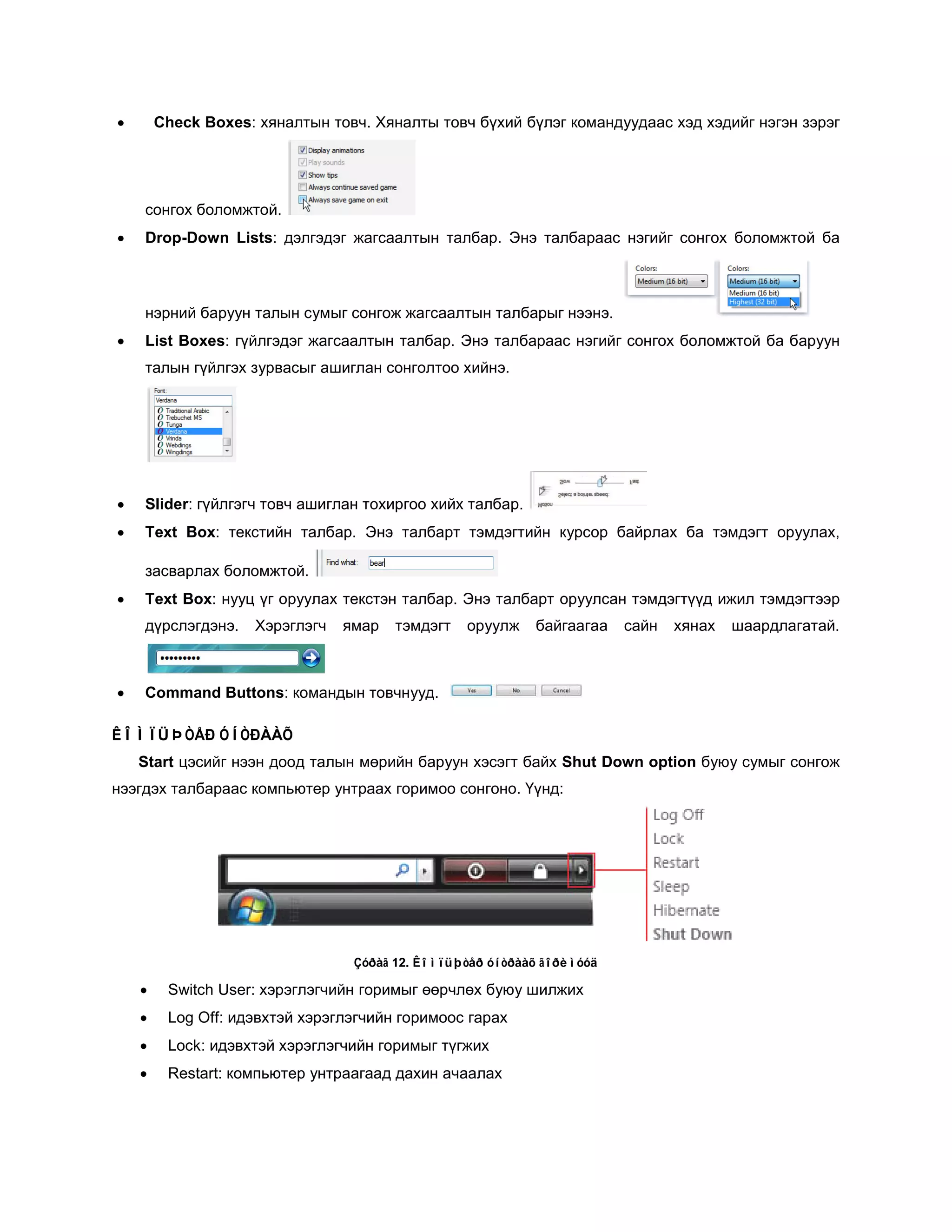 •       Check Boxes: хяналтын товч. Хяналты товч бүхий бүлэг командуудаас хэд хэдийг нэгэн зэрэг




    сонгох боломжтой.
•   Drop-Down Lists: дэлгэдэг жагсаалтын талбар. Энэ талбараас нэгийг сонгох боломжтой ба



    нэрний баруун талын сумыг сонгож жагсаалтын талбарыг нээнэ.
•   List Boxes: гүйлгэдэг жагсаалтын талбар. Энэ талбараас нэгийг сонгох боломжтой ба баруун
    талын гүйлгэх зурвасыг ашиглан сонголтоо хийнэ.




•   Slider: гүйлгэгч товч ашиглан тохиргоо хийх талбар.
•   Text Box: текстийн талбар. Энэ талбарт тэмдэгтийн курсор байрлах ба тэмдэгт оруулах,

    засварлах боломжтой.
•   Text Box: нууц үг оруулах текстэн талбар. Энэ талбарт оруулсан тэмдэгтүүд ижил тэмдэгтээр
    дүрслэгдэнэ.    Хэрэглэгч   ямар   тэмдэгт   оруулж    байгаагаа    сайн   хянах   шаардлагатай.



•   Command Buttons: командын товчнууд.

ÊÎÌÏÜÞÒÅÐ ÓÍÒÐÀÀÕ
    Start цэсийг нээн доод талын мөрийн баруун хэсэгт байх Shut Down option буюу сумыг сонгож
нээгдэх талбараас компьютер унтраах горимоо сонгоно. Үүнд:




                                 Çóðàã 12. Êîìïüþòåð óíòðààõ ãîðèìóóä

    •    Switch User: хэрэглэгчийн горимыг өөрчлөх буюу шилжих
    •    Log Off: идэвхтэй хэрэглэгчийн горимоос гарах
    •    Lock: идэвхтэй хэрэглэгчийн горимыг түгжих
    •    Restart: компьютер унтраагаад дахин ачаалах
 