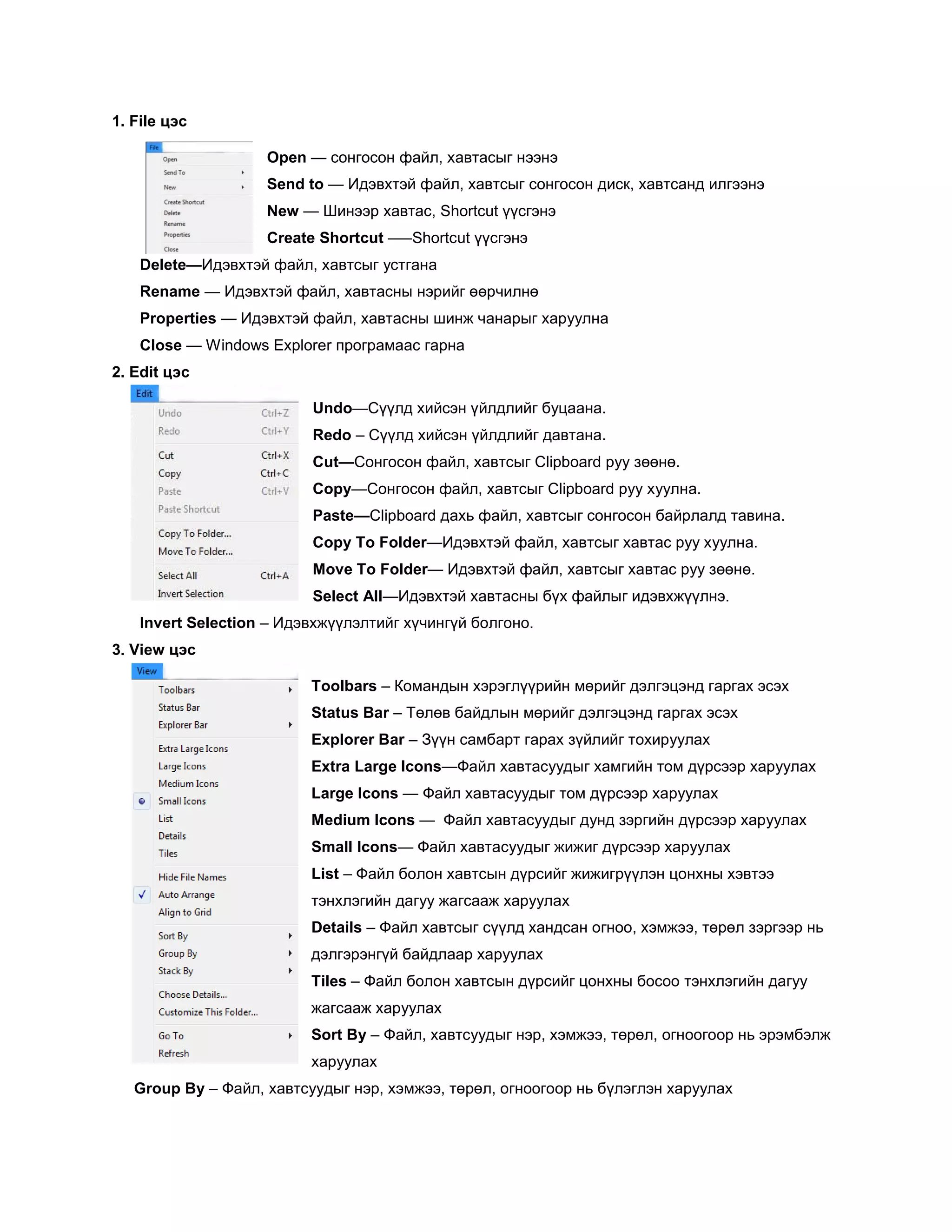 1. File цэс

                    Open — сонгосон файл, хавтасыг нээнэ
                    Send to — Идэвхтэй файл, хавтсыг сонгосон диск, хавтсанд илгээнэ
                    New — Шинээр хавтас, Shortcut үүсгэнэ
                    Create Shortcut –—Shortcut үүсгэнэ
    Delete—Идэвхтэй файл, хавтсыг устгана
    Rename — Идэвхтэй файл, хавтасны нэрийг өөрчилнө
    Properties — Идэвхтэй файл, хавтасны шинж чанарыг харуулна
    Close — Windows Explorer програмаас гарна
2. Edit цэс

                          Undo—Сүүлд хийсэн үйлдлийг буцаана.
                          Redo – Сүүлд хийсэн үйлдлийг давтана.
                          Cut—Сонгосон файл, хавтсыг Clipboard руу зөөнө.
                          Copy—Сонгосон файл, хавтсыг Clipboard руу хуулна.
                          Paste—Clipboard дахь файл, хавтсыг сонгосон байрлалд тавина.
                          Copy To Folder—Идэвхтэй файл, хавтсыг хавтас руу хуулна.
                          Move To Folder— Идэвхтэй файл, хавтсыг хавтас руу зөөнө.
                          Select All—Идэвхтэй хавтасны бүх файлыг идэвхжүүлнэ.
    Invert Selection – Идэвхжүүлэлтийг хүчингүй болгоно.
3. View цэс

                          Toolbars – Командын хэрэглүүрийн мөрийг дэлгэцэнд гаргах эсэх
                          Status Bar – Төлөв байдлын мөрийг дэлгэцэнд гаргах эсэх
                          Explorer Bar – Зүүн самбарт гарах зүйлийг тохируулах
                          Extra Large Icons—Файл хавтасуудыг хамгийн том дүрсээр харуулах
                          Large Icons — Файл хавтасуудыг том дүрсээр харуулах
                          Medium Icons — Файл хавтасуудыг дунд зэргийн дүрсээр харуулах
                          Small Icons— Файл хавтасуудыг жижиг дүрсээр харуулах
                          List – Файл болон хавтсын дүрсийг жижигрүүлэн цонхны хэвтээ
                          тэнхлэгийн дагуу жагсааж харуулах
                          Details – Файл хавтсыг сүүлд хандсан огноо, хэмжээ, төрөл зэргээр нь
                          дэлгэрэнгүй байдлаар харуулах
                          Tiles – Файл болон хавтсын дүрсийг цонхны босоо тэнхлэгийн дагуу
                          жагсааж харуулах
                          Sort By – Файл, хавтсуудыг нэр, хэмжээ, төрөл, огноогоор нь эрэмбэлж
                          харуулах
   Group By – Файл, хавтсуудыг нэр, хэмжээ, төрөл, огноогоор нь бүлэглэн харуулах
 