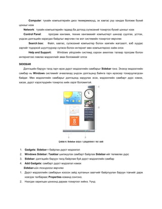 Computer: тухайн компьютерийн диск төхөөрөмжүүд, эх хавтас рүү хандах боломж бүхий
цонхыг нээх
   Network: тухайн компьютерийн гадаад ба дотоод сүлжээний тохиргоо бүхий цонхыг нээх
   Control Panel:     програм хангамж, техник хангамжийг компьютерт шинээр суулгах, устгах,
үндсэн дэлгэцийн харагдах байдлыг өөрчлөх гэх мэт системийн тохиргоог өөрчлөх
       Search box:   Файл, хавтас, сүлжээний компьютер болон хаягийн жагсаалт, вэб хуудас
зэргийг тодорхой шүүлтүүрээр сүлжээ болон интернет мөн компьютероос хайж олох
       Help and Support:     Windows үйлдлийн системд хэрхэн ажиллах талаар програм болон
интернетээс лавлах мэдээллийг авах боломжийг олгох

SIDEBAR
   Дэлгэцийн баруун талд гарч ирэх дүрст мэдээллийн самбарыг Sidebar гэнэ. Энэхүү мэдээллийн
самбар нь Windows системийг ачаалахад үндсэн дэлгэцэнд байнга гарч ирэхээр тохируулагдсан
байдаг. Мөн мэдээллийн самбарыг дэлгэцэнд харуулах эсэх, мэдээллийн самбарт дүрс нэмэх,
хасах, дүрст хэрэглүүрийн тохиргоо хийх зэрэг боломжтой.




                              Çóðàã 4. Sidebar áóþó ìýäýýëëèéí ñàìáàð


1. Gadgets: Sidebar-т байрлах дүрст мэдээлэл
2. Windows Sidebar: Taskbar шилжүүлэх самбарт байрлах Sidebar-ийг төлөөлөх дүрс
3. Sidebar: дэлгэцийн баруун талд байрлаж буй дүрст мэдээллийн самбар
4. Add Gadgets: самбарт дүрст мэдээлэл нэмэх
   Sidebar-ийн тохиргоог өөрчлөх
1. Дүрст мэдээллийн самбарын хоосон зайд хулганын заагчийг байрлуулан баруун товчийг дарж
    нээгдэх талбараас Properties команд сонгоно.
2. Нээгдах харилцах цонхонд дараах тохиргоог хийнэ. Үүнд:
 