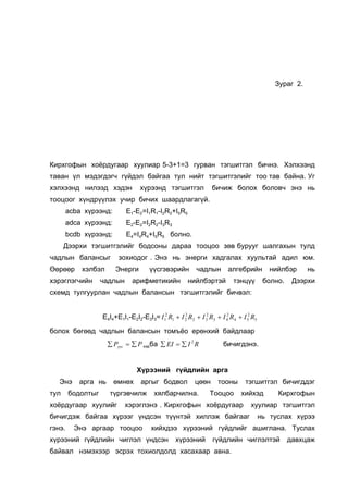 Çóðàã 2.




Êèðõãîôûí õî¸ðäóãààð õóóëèàð 5-3+1=3 ãóðâàí òýãøèòãýë áè÷íý. Õýëõýýíä
òàâàí ¿ë ìýäýãäýã÷ ã¿éäýë áàéãàà òóë íèéò òýãøèòãýëèéã òîî òàâ áàéíà. Óã
õýëõýýíä íèëýýä õýäýí              õ¿ðýýíä òýãøèòãýë             áè÷èæ áîëîõ áîëîâ÷ ýíý íü
òîîöîîã õ¿íäð¿¿ëýõ ó÷èð áè÷èõ øààðäëàãàã¿é.
        acba õ¿ðýýíä:        E1-E2=I1R1-I2R2+I5R5
        adca õ¿ðýýíä:        E2-E2=I2R2-I3R3
        bcdb õ¿ðýýíä:        E4=I4R4+I5R5 áîëíî.
      Äýýðõè òýãøèòãýëèéã áîäñîíû äàðàà òîîöîî çºâ áóðóóã øàëãàõûí òóëä
÷àäëûí áàëàíñûã          çîõèîäîã . Ýíý íü ýíåðãè õàäãàëàõ õóóëüòàé àäèë þì.
ªºðººð      õýëáýë      Ýíåðãè         ¿¿ñãýâýðèéí         ÷àäëûí       àëãåáðèéí          íèéëáýð     íü
õýðýãëýã÷èéí       ÷àäëûí      àðèôìåòèêèéí            íèéëáýðòýé         òýíö¿¿         áîëíî.    Äýýðõè
ñõåìä òóëãóóðëàí ÷àäëûí áàëàíñûí òýãøèòãýëèéã áè÷âýë:


                   E4I4+E1I1-E2I2-E3I3= I 12 R1 + I 2 R2 + I 32 R3 + I 4 R4 + I 52 R5
                                                    2                  2



áîëîõ áºãººä ÷àäëûí áàëàíñûí òîìú¸î åðºíõèé áàéäëààð
                     ∑ Pyyc = ∑ P õýðáà ∑ EI = ∑ I 2 R                áè÷èãäýíý.


                                 Õ¿ðýýíèé ã¿éäëèéí àðãà
   Ýíý     àðãà íü      ºìíºõ      àðãûã áîäâîë           öººí      òîîíû       òýãøèòãýë áè÷èãääýã
òóë     áîäîëòûã      ò¿ðãýâ÷èëæ        õÿëáàð÷èëíà.            Òîîöîî        õèéõýä         Êèðõãîôûí
õî¸ðäóãààð õóóëèéã          õýðýãëýíý . Êèðõãîôûí õî¸ðäóãààð                      õóóëèàð òýãøèòãýë
áè÷èãäýæ áàéãàà õ¿ðýýã ¿íäñýí ò¿¿íòýé õèëëýæ áàéãààã                                    íü òóñëàõ õ¿ðýý
ãýíý.     Ýíý àðãààð òîîöîî            õèéõäýý õ¿ðýýíèé ã¿éäëèéã àøèãëàíà. Òóñëàõ
õ¿ðýýíèé ã¿éäëèéí ÷èãëýë ¿íäñýí                   õ¿ðýýíèé        ã¿éäëèéí ÷èãëýëòýé              äàâõöàæ
áàéâàë íýìýõýýð ýñðýõ òîõèîëäîëä õàñàõààð àâíà.
 
