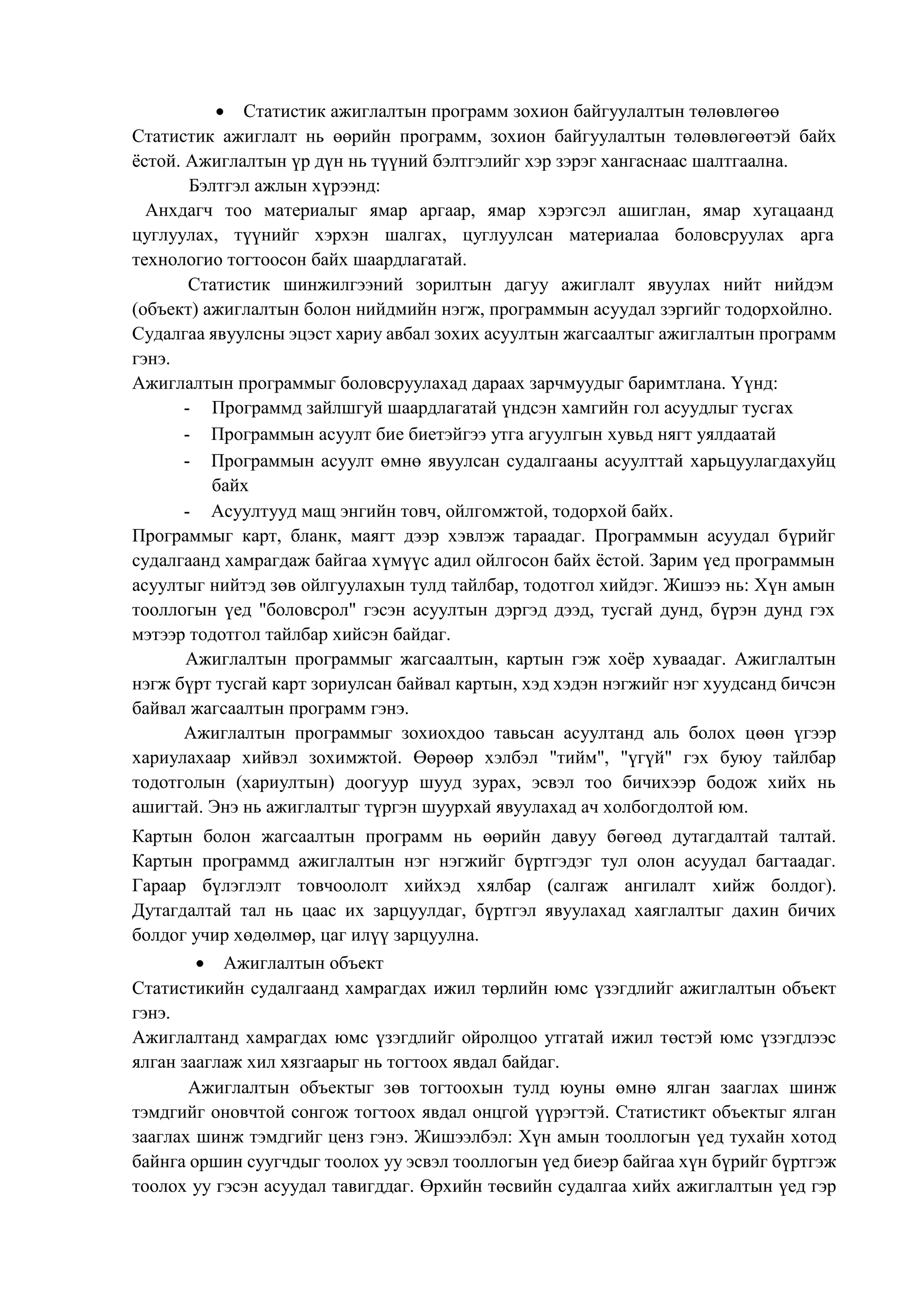  Статистик ажиглалтын программ зохион байгуулалтын төлөвлөгөө
Статистик ажиглалт нь өөрийн программ, зохион байгуулалтын төлөвлөгөөтэй байх
ѐстой. Ажиглалтын үр дүн нь түүний бэлтгэлийг хэр зэрэг хангаснаас шалтгаална.
Бэлтгэл ажлын хүрээнд:
Анхдагч тоо материалыг ямар аргаар, ямар хэрэгсэл ашиглан, ямар хугацаанд
цуглуулах, түүнийг хэрхэн шалгах, цуглуулсан материалаа боловсруулах арга
технологио тогтоосон байх шаардлагатай.
Статистик шинжилгээний зорилтын дагуу ажиглалт явуулах нийт нийдэм
(объект) ажиглалтын болон нийдмийн нэгж, программын асуудал зэргийг тодорхойлно.
Судалгаа явуулсны эцэст хариу авбал зохих асуултын жагсаалтыг ажиглалтын программ
гэнэ.
Ажиглалтын программыг боловсруулахад дараах зарчмуудыг баримтлана. Үүнд:
- Программд зайлшгуй шаардлагатай үндсэн хамгийн гол асуудлыг тусгах
- Программын асуулт бие биетэйгээ утга агуулгын хувьд нягт уялдаатай
- Программын асуулт өмнө явуулсан судалгааны асуулттай харьцуулагдахуйц
байх
- Асуултууд мащ энгийн товч, ойлгомжтой, тодорхой байх.
Программыг карт, бланк, маягт дээр хэвлэж тараадаг. Программын асуудал бүрийг
судалгаанд хамрагдаж байгаа хүмүүс адил ойлгосон байх ѐстой. Зарим үед программын
асуултыг нийтэд зөв ойлгуулахын тулд тайлбар, тодотгол хийдэг. Жишээ нь: Хүн амын
тооллогын үед "боловсрол" гэсэн асуултын дэргэд дээд, тусгай дунд, бүрэн дунд гэх
мэтээр тодотгол тайлбар хийсэн байдаг.
Ажиглалтын программыг жагсаалтын, картын гэж хоѐр хуваадаг. Ажиглалтын
нэгж бүрт тусгай карт зориулсан байвал картын, хэд хэдэн нэгжийг нэг хуудсанд бичсэн
байвал жагсаалтын программ гэнэ.
Ажиглалтын программыг зохиохдоо тавьсан асуултанд аль болох цөөн үгээр
хариулахаар хийвэл зохимжтой. Өөрөөр хэлбэл "тийм", "үгүй" гэх буюу тайлбар
тодотголын (хариултын) доогуур шууд зурах, эсвэл тоо бичихээр бодож хийх нь
ашигтай. Энэ нь ажиглалтыг түргэн шуурхай явуулахад ач холбогдолтой юм.
Картын болон жагсаалтын программ нь өөрийн давуу бөгөөд дутагдалтай талтай.
Картын программд ажиглалтын нэг нэгжийг бүртгэдэг тул олон асуудал багтаадаг.
Гараар бүлэглэлт товчоололт хийхэд хялбар (салгаж ангилалт хийж болдог).
Дутагдалтай тал нь цаас их зарцуулдаг, бүртгэл явуулахад хаяглалтыг дахин бичих
болдог учир хөдөлмөр, цаг илүү зарцуулна.
 Ажиглалтын объект
Статистикийн судалгаанд хамрагдах ижил төрлийн юмс үзэгдлийг ажиглалтын объект
гэнэ.
Ажиглалтанд хамрагдах юмс үзэгдлийг ойролцоо утгатай ижил төстэй юмс үзэгдлээс
ялган зааглаж хил хязгаарыг нь тогтоох явдал байдаг.
Ажиглалтын объектыг зөв тогтоохын тулд юуны өмнө ялган зааглах шинж
тэмдгийг оновчтой сонгож тогтоох явдал онцгой үүрэгтэй. Статистикт объектыг ялган
зааглах шинж тэмдгийг ценз гэнэ. Жишээлбэл: Хүн амын тооллогын үед тухайн хотод
байнга оршин суугчдыг тоолох уу эсвэл тооллогын үед биеэр байгаа хүн бүрийг бүртгэж
тоолох уу гэсэн асуудал тавигддаг. Өрхийн төсвийн судалгаа хийх ажиглалтын үед гэр
 