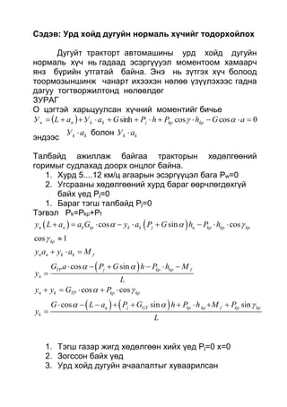 Сэдэв: Урд хойд дугуйн нормаль хүчийг тодорхойлох
Дугуйт тракторт автомашины урд хойд дугуйн
нормаль хүч нь гадаад эсэргүүуэл моментоом хамаарч
янз бүрийн утгатай байна. Энэ нь зүтгэх хүч болоод
тоормозыншинж чанарт ихээхэн нөлөө үзүүлэхээс гадна
дагуу тогтворжилтонд нөлөөлдөг
ЗУРАГ
О цэгтэй харьцуулсан хүчний моментийг бичье
  0coscossinh  aGhPhPGaУaLУ kpkpjkknn 
эндээс kk aУ  болон kk aУ 
Талбайд ажиллаж байгаа тракторын хөдөлгөөний
горимыг судлахад доорх онцлог байна.
1. Хурд 5....12 км/ц агаарын эсэргүүцэл бага Pw=0
2. Угсрааны хөдөлгөөний хурд бараг өөрчлөгдөхгүй
байх үед Pj=0
1. Бараг тэгш талбайд Pj=0
Тэгвэл Pk=Pkp+Pf
   
 
   
cos sin cos
cos 1
cos sin
cos cos
cos sin sin
n n k tp k k j ц kp kp kp
kp
n n k k f
TP j kp kp f
n
n k TP kp kp
ц j GT kp kp f kp kp
k
y L a a G y a P G h P h
y a y a M
G a P G h P h M
y
L
y y G P
G L a P G h P h M P
y
L
  

 
 
  
        

  
     

    
        

1. Тэгш газар жигд хөдөлгөөн хийх үед Pj=0 х=0
2. Зогссон байх үөд
3. Урд хойд дугуйн ачаалалтыг хуваарилсан
 