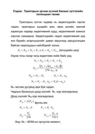 Сэдэв: Тракторын эрчим хүчний баланс зүтгэлийн
потенциал төлөв
Тракторын зүтгэх чадвар нь хөдөлгүүрийн гаргах
чадал, тракторын хүндийн жин, явах ангийн замтай
харилцах чадвар хөдөлгөөний хурд, хөдөлгөөний хэмжээ
зэргээс хамаарна. Хөдөлгүүрийн чадал хөдөлгөөний үед
янз бүрийн эсэргүүцэлийг даван явуулхад зарцуулагдаж
байгаа чадалуудын нийлбэрийг хэлнэ.
вомкрtfТрe NNNNNNN   (өгсүүрийн үед)
Хэрэв тэгш газар чигд хөдөлгөөн хийж байх үед
крfТрв NNNNN  
  





TP
iH
H
n
VGGfP
N
270
min
TpвkkвТр nNNNNN 
)1( ТрвТрввk nNnNNN 
Nк- хөтлөх дугуйнд ирж буй чадал.
Чадлын балансын дээд хэсгийг Nе -ээр хязгаарлана
Доод хэсгийг Nкр-ээр хязгаарлана.
)( кркр PfN 
функц юм
  fNN tpff VPN 
270
кр
кр
P
N 
2.716
0 nN
Nвом


Энд: N0 – ВОМ-ын эргүүлэх момент,
 