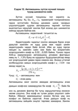 Сэдэв 12. Автомашины зүтгэх хүчний тооцоо
түүнд шинжилгээ хийх
Зүтгэх хүчний тооцооны гол зорилго нь
автомашины Ne; G0; maxD ; Iтр праметрийг толорхойлхоос
гадна зүтгэлтийн болоод динамик шинж чанарын
үзүүлэлтүүдийг судлах автомашины төрлийг тогтоох
ашиглалтын нөхцлийг хангаж буй эсэхэд дүн шинжилгээ
хийхэд оршиж байгаа юм.
Аьтомашины хөдөлгөний тэгшитгэл нь
wBPk P
g
GGP 
1

Хөдөлгүүрийн чадалыг сонгон авхадаа бүрэн ачаа
даацтай хамгийн их хурд дээр явж чадах үеийн
хөдөлгүүрийн чадал байх ёстой. Ийм их хурд гаргах
нөхцөл нь хамгийн сайн зам байх ба өнхрөлтийн
эсэргүүуэлийгн коеф нь 0,02....0,025 байна. Үүнээс гадна
ХАА-д зориулагдсан автомашины дтнамик факторын
нөөц нь 1...1,5% буюу их хурдалыг бууруулахгүйгээр ямар
нэг эсэргүүцэлийг даван гарах хэмжээ юм. Энэхүү утгатай
холбогдуулан замын эсэргүүцэлийн коеф-г 09.0v гэж
авхад чадал нь
  
TP
vrv
H
n
VPGG
N



270
max
0
Үүнд : 0G – автомашины жин
rG - ачаа даац
Автомашины жинг сонгон авахдаа автомашины ачаа
даацын коэф-оос хамааруулах ба коэф
0
0

rG
G  байх ба
энэ нь динамик фактор ба түлш зарцуулалтанд ихээхэн
нөлөө үзүүлнэ. Энэ коэф их тутам дээрх үзүүлэлт сайн
байна. Иймээс авмомашиныг зохион бүтээх үед энэ
коэфыг их байлгах хэрэгтэй. Ачаа даацын коэф нь
автомашины хийцийн онцлог төрлөөс хамаарна. Хөнгөн
 