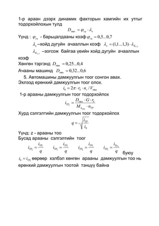 1-р араан дээрх динамик факторын хамгийн их утгыг
тодорхойлохын тулд
ксцD  max
Үүнд : сц - барьцалдааны коэф 7,0...5,0сц
к –хойд дугуйн ачааллын коэф CTKк   )3,1...1,1(
CTK –зогсож байгаа үеийн хойд дугуйн ачааллын
коэф
Хөнгөн тэргэнд 4,0...25,0max D
Ачааны машинд 6,0...32,0max D
5. Автомашины дамжуулгын тоог сонгон авах.
Эхлээд ерөнхий дамжуулгын тоог олох.
max0 /2 Vnri vk  
1-р арааны дамжуулгын тоог тодорхойлох
TPk
k
TP
nM
rGD
i I



max
max
Хурд сэлгэлтийн дамжуулгын тоог тодорхойлох
1
0
 z
TP
i
i
q
Үүнд: z - арааны тоо
Бусад арааны сэлгэлтийн тоог
q
i
i
q
i
i
q
i
i
q
i
i
Tp
TP
TP
TP
TP
TP
TP
TP
4
5
3
4
2
3
1
2

буюу
50 TPii  өөрөөр хэлбэл хөнгөн арааны дамжуулгын тоо нь
ерөнхий дамжуулгын тоотой тэнцүү байна
 