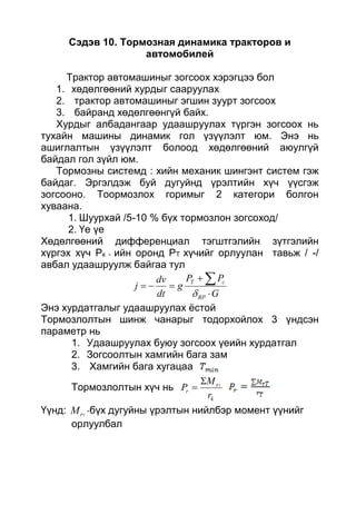 Сэдэв 10. Тормозная динамика тракторов и
автомобилей
Трактор автомашиныг зогсоох хэрэгцээ бол
1. хөдөлгөөний хурдыг сааруулах
2. трактор автомашиныг эгшин зуурт зогсоох
3. байранд хөдөлгөөнгүй байх.
Хурдыг албадангаар удаашруулах түргэн зогсоох нь
тухайн машины динамик гол үзүүлэлт юм. Энэ нь
ашиглалтын үзүүлэлт болоод хөдөлгөөний аюулгүй
байдал гол зүйл юм.
Тормозны системд : хийн механик шингэнт систем гэж
байдаг. Эргэлдэж буй дугуйнд үрэлтийн хүч үүсгэж
зогсооно. Тоормозлох горимыг 2 категори болгон
хуваана.
1. Шуурхай /5-10 % бүх тормозлон зогсоход/
2. Үе үе
Хөдөлгөөний дифференциал тэгштгэлийн зүтгэлийн
хүргэх хүч Рк - ийн оронд РТ хүчийг орлуулан тавьж / -/
авбал удаашруулж байгаа тул
G
PP
g
dt
dv
j
BP
cT





Энэ хурдатгалыг удаашруулах ёстой
Тормозлолтын шинж чанарыг тодорхойлох 3 үндсэн
параметр нь
1. Удаашруулах буюу зогсоох үеийн хурдатгал
2. Зогсоолтын хамгийн бага зам
3. Хамгийн бага хугацаа
Тормозлолтын хүч нь
k
r
r
r
M
P T


Үүнд: TrM -бүх дугуйны үрэлтын нийлбэр момент үүнийг
орлуулбал
 