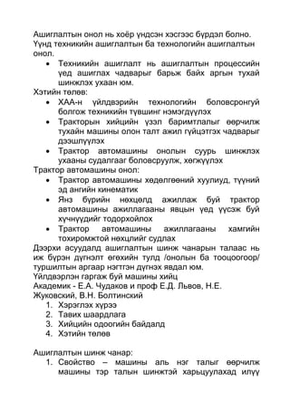 Ашиглалтын онол нь хоёр үндсэн хэсгээс бүрдэл болно.
Үүнд техникийн ашиглалтын ба технологийн ашиглалтын
онол.
 Техникийн ашиглалт нь ашиглалтын процессийн
үед ашиглах чадварыг барьж байх аргын тухай
шинжлэх ухаан юм.
Хэтийн төлөв:
 ХАА-н үйлдвэрийн технологийн боловсронгуй
болгож техникийн түвшинг нэмэгдүүлэх
 Тракторын хийцийн үзэл баримтлалыг өөрчилж
тухайн машины олон талт ажил гүйцэтгэх чадварыг
дээшлүүлэх
 Трактор автомашины онолын суурь шинжлэх
ухааны судалгааг боловсруулж, хөгжүүлэх
Трактор автомашины онол:
 Трактор автомашины хөдөлгөөний хуулиуд, түүний
эд ангийн кинематик
 Янз бүрийн нөхцөлд ажиллаж буй трактор
автомашины ажиллагааны явцын үед үүсэж буй
хүчнүүдийг тодорхойлох
 Трактор автомашины ажиллагааны хамгийн
тохиромжтой нөхцлийг судлах
Дээрхи асуудалд ашиглалтын шинж чанарын талаас нь
иж бүрэн дүгнэлт өгөхийн тулд /онолын ба тооцоогоор/
туршилтын аргаар нэгтгэн дүгнэх явдал юм.
Үйлдвэрлэн гаргаж буй машины хийц
Академик - Е.А. Чудаков и проф Е.Д. Львов, Н.Е.
Жуковский, В.Н. Болтинский
1. Хэрэглэх хүрээ
2. Тавих шаардлага
3. Хийцийн одоогийн байдалд
4. Хэтийн төлөв
Ашиглалтын шинж чанар:
1. Свойство – машины аль нэг талыг өөрчилж
машины тэр талын шинжтэй харьцуулахад илүү
 