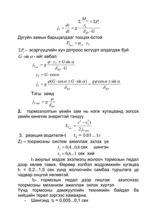 G
P
r
M
g
dt
dv
j
BP
c
k
r
T
T




Дугуйн замын барьцалдааг тооцох ёстой
TсцT yP max
cP - эсэргүүцлийн хүч дотроос өсгүүрт алдагдаж буй
sinG - ийг авбал
G
Gy
gj
BP
T
T




 sin
max
BPBP
T
T
gGG
gj
Gy





sincos)sincos(
cos





Тэгш замд
BP
T gj


max
2. тормозлолтын үеийн зам нь нэгж хугацаанд зогсох
үеийн кинетик энеригтэй тэнцүү
min
2
2
2
2
)
min
T
T
j
vv
S


3. реакция водителя-t
Z2 – тоормозны систем ажиллаж эхлэх үе
6,0...4,02 t сек шингэн
1...6,02 t сек хий
t1 аюулыг мэдэж эхэлмэгц жолооч тормозын педал
дээр хөлөө тавих. Өөрөөр хэлбэл мэдрэмжийн хугацаа
t1 = 0,2...1,5 сек үүнд жолоочийн самбаа туршлага ур
чадвар онцгой нөлөөтэй.
t2- тормозын педал дээр гишгэж эхэлснээс
тоормозны механизм ажиллаж эхлэх хүртэл
Үүнд тормозны дамжуулгийн техникийн байдал ба
хийцийн төрөл зэргээс хамаарна.
- Шингэнд t2 = 0,005...0,1 сек
 