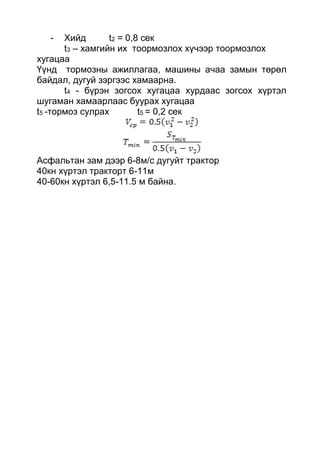 - Хийд t2 = 0,8 сек
t3 – хамгийн их тоормозлох хүчээр тоормозлох
хугацаа
Үүнд тормозны ажиллагаа, машины ачаа замын төрөл
байдал, дугуй зэргээс хамаарна.
t4 - бүрэн зогсох хугацаа хурдаас зогсох хүртэл
шугаман хамаарлаас буурах хугацаа
t5 -тормоз сулрах t5 = 0,2 сек
Асфальтан зам дээр 6-8м/с дугуйт трактор
40кн хүртэл тракторт 6-11м
40-60кн хүртэл 6,5-11.5 м байна.
 