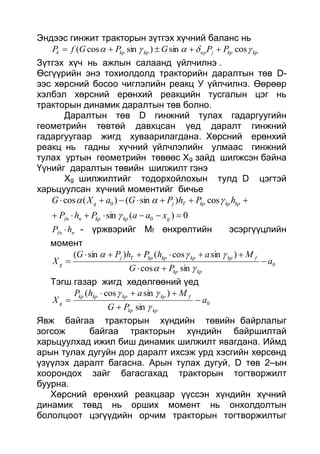 Эндээс гинжит тракторын зүтгэх хүчний баланс нь
kpkpjвpkpkpk PPGPGfP  cossin)sincos( 
Зүтгэх хүч нь ажлын салаанд үйлчилнэ .
Өсгүүрийн энэ тохиолдолд тракторийн даралтын төв D-
ээс хөрсний босоо чиглэлийн реакц У үйлчилнэ. Өөрөөр
хэлбэл хөрсний ерөнхий реакцийн тусгалын цэг нь
тракторын динамик даралтын төв болно.
Даралтын төв D гинжний тулах гадаргуугийн
геометрийн төвтөй давхцсан үед даралт гинжний
гадаргуугаар жигд хуваарилагдана. Хөрсний ерөнхий
реакц нь гадны хүчний үйлчлэлийн улмаас гинжний
тулах уртын геометрийн төвөөс Хg зайд шилжсэн байна
Үүнийг даралтын төвийн шилжилт гэнэ
Хg шилжилтийг тодорхойлохын тулд D цэгтэй
харьцуулсан хүчний моментийг бичье
0)(sin
cos)sin()(cos
0
0


gkpkpnfn
kpkpkpTjq
xaaPhP
hPhPGaXG


nfn hP  - үржвэрийг Мf өнхрөлтийн эсэргүүцлийн
момент
0
sincos
)sincos()sin(
a
PG
MahPhPG
X
kpkp
fkpkpkpkpTj
g 





Тэгш газар жигд хөдөлгөөний үед
0
sin
)sincos(
a
PG
MahP
X
kpkp
fkpkpkpkp
q 





Явж байгаа тракторын хүндийн төвийн байрлалыг
зогсож байгаа тракторын хүндийн байршилтай
харьцуулхад ижил биш динамик шилжилт явагдана. Иймд
арын тулах дугуйн дор даралт ихсэж урд хэсгийн хөрсөнд
үзүүлэх даралт багасна. Арын тулах дугуй, D төв 2–ын
хоорондох зайг багасгахад тракторын тогтворжилт
буурна.
Хөрсний ерөнхий реакцаар үүссэн хүндийн хүчний
динамик төвд нь орших момент нь онхолдолтын
бололцоот цэгүүдийн орчим тракторын тогтворжилтыг
 