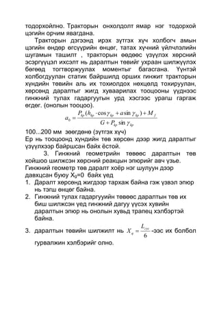 тодорхойлно. Тракторын онхолдолт ямар нэг тодорхой
цэгийн орчим явагдана.
Тракторын дэгээнд ирэх зүтгэх хүч холбогч амын
цэгийн өндөр өгсүүрийн өнцөг, татах хүчний үйлчлэлийн
шугамын ташилт , тракторын өөдөөс үзүүлэх хөрсний
эсэргүүцэл ихсэлт нь даралтын төвийг ухраан шилжүүлэх
бөгөөд тогтворжуулах моментыг багасгана. Үүнтэй
холбогдуулан статик байршилд орших гинжит тракторын
хүндийн төвийн аль их тохиолдох нөхцөлд тохируулан,
хөрсөнд даралтыг жигд хуваарилах тооцооны үүднээс
гинжний тулах гадаргуугын урд хэсгээс урагш гаргаж
өгдөг. (онолын тооцоо).
kpkp
fkpkpkpkp
PG
MahP
a


sin
)sincos(
0



100...200 мм зөөгдөнө (зүтгэх хүч)
Ер нь тооцоонд хүндийн төв хөрсөн дээр жигд даралтыг
үзүүлхээр байршсан байх ёстой.
3. Гинжний геометрийн төвөөс даралтын төв
хойшоо шилжсэн хөрсний реакцын эпюрийг авч үзье.
Гинжний геометр төв даралт хоёр нэг шулуун дээр
давхцсан буюу Xg=0 байх үед
1. Даралт хөрсөнд жигдээр тархаж байна гэж үзвэл эпюр
нь тэгш өнцөг байна.
2. Гинжний тулах гадаргууийн төвөөс даралтын төв их
биш шилжсэн үед гинжний дагуу үүсэх хувийн
даралтын эпюр нь онолын хувьд трапец хэлбэртэй
байна.
3. даралтын төвийн шилжилт нь
6
гус
q
L
X  -ээс их болбол
гурвалжин хэлбэрийг олно.
 