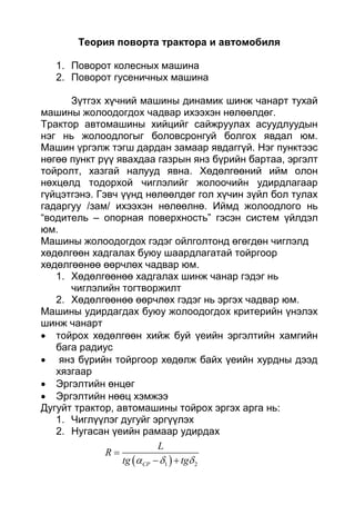Теория поворта трактора и автомобиля
1. Поворот колесных машина
2. Поворот гусеничных машина
Зүтгэх хүчний машины динамик шинж чанарт тухай
машины жолоодогдох чадвар ихээхэн нөлөөлдөг.
Трактор автомашины хийцийг сайжруулах асуудлуудын
нэг нь жолоодлогыг боловсронгуй болгох явдал юм.
Машин үргэлж тэгш дардан замаар явдаггүй. Нэг пунктээс
нөгөө пункт рүү явахдаа газрын янз бүрийн бартаа, эргэлт
тойролт, хазгай налууд явна. Хөдөлгөөний ийм олон
нөхцөлд тодорхой чиглэлийг жолоочийн удирдлагаар
гүйцэтгэнэ. Гэвч үүнд нөлөөлдөг гол хүчин зүйл бол тулах
гадаргуу /зам/ ихээхэн нөлөөлнө. Иймд жолоодлого нь
“водитель – опорная поверхность” гэсэн систем үйлдэл
юм.
Машины жолоодогдох гэдэг ойлголтонд өгөгдөн чиглэлд
хөдөлгөөн хадгалах буюу шаардлагатай тойргоор
хөдөлгөөнөө өөрчлөх чадвар юм.
1. Хөдөлгөөнөө хадгалах шинж чанар гэдэг нь
чиглэлийн тогтворжилт
2. Хөдөлгөөнөө өөрчлөх гэдэг нь эргэх чадвар юм.
Машины удирдагдах буюу жолоодогдох критерийн үнэлэх
шинж чанарт
 тойрох хөдөлгөөн хийж буй үеийн эргэлтийн хамгийн
бага радиус
 янз бүрийн тойргоор хөдөлж байх үеийн хурдны дээд
хязгаар
 Эргэлтийн өнцөг
 Эргэлтийн нөөц хэмжээ
Дугуйт трактор, автомашины тойрох эргэх арга нь:
1. Чиглүүлэг дугуйг эргүүлэх
2. Нугасан үеийн рамаар удирдах
 1 2CP
L
R
tg tg  

 
 