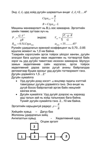 Энд 1 2 -урд хойд дугуйн шарвалтын өнцөг 1 2 =2.....40
CP
CP
B
Ctg
L
B Ctg L



 
Машины маневарлалт нь В,L-ээс хамаарна. Эргэлтийн
үеийн төвөөс зугтаах хүч нь
2
y
G V
P
gR

 эндээс
y
on
P g R
V
G
 

min max0.5R LCtg max 35..........45  
Рулийн удирдлагын ерөнхий коэффицент нь 0,70...0.85
мушгих момент нь 1,0 нм байна.
Тээврийн хэрэгслийн эргэх тойрох үйлдэл хөнгөн, дугуйн
элэгдэл бага шулуун явах хөдөлгөөн нь тогтвортой байх
зэрэг нь урд дугуйн тавилтаас ихээхэн хамаарна. Шулуун
замын хөдөлгөөнөө сайн хадгалах, эргэх тойрох
хөдөлгөөний дараа залах дугуй анхны байрлалдаа
автоматаар буцаж орохыг урд дугуйн тогтворжилт гэнэ.
Дугуйн дэрвийлгэ 1,5 ...2
Дугуйн хумайлга
 Урд дугуйн дээд хэсэгт  өнцгөөр гадагш хэлтгий
тавигдахыг дугуйн дэрвийлгэ гэнэ. Энэ өнцөг нь
дугуй босоо байрлалтай эргэж байх нөхцлийг
хангаж өгнө.
 Дугуйн хумайлга: Урд дугуйг дээрээс нь харахад
урд талын зай нь хойд талынхаас бага байна.
Үүнийг дугуйн хумайлга гэнэ. 2...10 мм байна.
Эргэлтийн харьцангуй радиус
B
R

Хийцийн хувьд – Дагуу баз
Жолооны удирдлагын хийц
Ангилалтын хувьд - Хөдөлгөөний хурд
- Огцом эргэлт
1
2
3 4 5
 