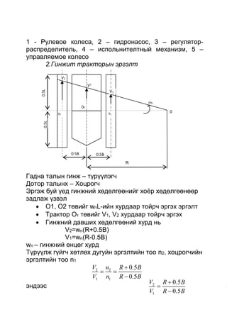 1 - Рулевое колеса, 2 – гидронасос, 3 – регулятор-
распределитель, 4 – испольнителтный механизм, 5 –
управляемое колесо
2.Гинжит тракторын эргэлт
Гадна талын гинж – түрүүлэгч
Дотор талынх – Хоцрогч
Эргэж буй үед гинжний хөдөлгөөнийг хоёр хөдөлгөөнөөр
задлаж үзвэл
 О1, О2 төвийг wnL-ийн хурдаар тойрч эргэх эргэлт
 Трактор От төвийг V1, V2 хурдаар тойрч эргэх
 Гинжний давших хөдөлгөөний хурд нь
V2=wn(R+0.5B)
V1=wn(R-0.5B)
wn – гинжний өнцөг хурд
Түрүүлж гүйгч хөтлөх дугуйн эргэлтийн тоо n2, хоцрогчийн
эргэлтийн тоо n1
2
1
0.5
0.5
V R B
V R B



эндээс
2 2
1 1
0.5
0.5
V n R B
V n R B

 

R
0.5B0.5B
0T
02 01
V1
V2
V1
0
n
0.5L0.5L
 