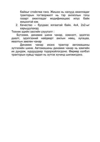 байхыг стойства гэнэ. Жишээ нь налууд ажилладаг
тракторын тогтворжилт нь тэр ангиллын тэгш
газарт ажилладаг модификацаас илүү байх
жишээтэй юм.
2. Качество – бусдаас ялгаатай байх. 4х4, 2х2-ыг
харьцуулахад
Техник эдийн засгийн үзүүлэлт :
Бүтээмж, динамик шинж чанар, хэмнэлт, эдэлгээ
даалт, эдэлгээний найдварт ажлын нөөц, хугацаа,
явалтын зөөлөн чанар
Динамик чанар ихэнх трактор автомашины
зүтгэлийн шинж. Автомашины динамик чанар нь хамгийн
их дундаж, хурдуудаар тодорхойлогдоно. Өөрөөр хэлбэл
тракторын хувьд чадал нь зүтгэх хүчинд шилжигдэнэ.
 
