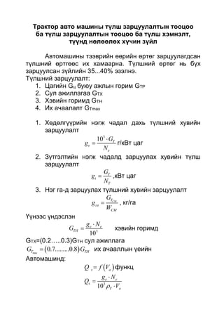 Трактор авто машины түлш зарцуулалтын тооцоо
ба түлш зарцуулалтын тооцоо ба түлш хэмнэлт,
түүнд нөлөөлөх хүчин зүйл
Автомашины тээврийн өөрийн өртөг зарцуулагдсан
түлшний өртгөөс их хамаарна. Түлшний өртөг нь бүх
зарцуулсан зүйлийн 35...40% эзэлнэ.
Түлшний зарцуулалт:
1. Цагийн Gц буюу ажлын горим GТР
2. Сул ажиллагаа GТХ
3. Хэвийн горимд GТН
4. Их ачаалалт GТmax
1. Хөдөлгүүрийн нэгж чадал дахь түлшний хувийн
зарцуулалт
3
10 T
e
e
G
g
N

 г/кВт цаг
2. Зүтгэлтийн нэгж чадалд зарцуулах хувийн түлш
зарцуулалт
T
t
T
G
g
N
 ,кВт цаг
3. Нэг га-д зарцуулах түлшний хувийн зарцуулалт
CMT
га
CM
G
g
W
 , кг/га
Үүнээс үндэслэн
3
10
e e
TH
g N
G

 хэвийн горимд
GTX=(0.2…..0.3)GTH сул ажиллага
 max
0.7.........0.8T THG G их ачааллын үеийн
Автомашинд:
 s aQ f V функц
3
10
e e
s
T a
g N
Q
V



 