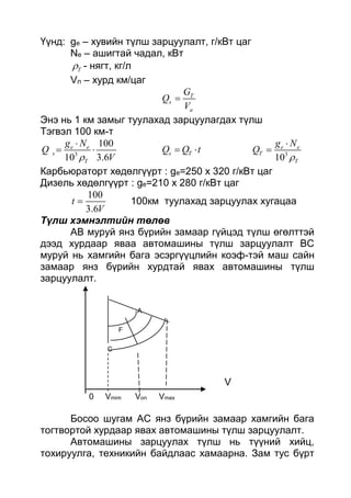 Үүнд: ge – хувийн түлш зарцуулалт, г/кВт цаг
Ne – ашигтай чадал, кВт
T - нягт, кг/л
Vл – хурд км/цаг
T
s
a
G
Q
V

Энэ нь 1 км замыг туулахад зарцуулагдах түлш
Тэгвэл 100 км-т
3
100
10 3.6
e e
s
T
g N
Q
V

  s TQ Q t  3
10
e e
T
T
g N
Q



Карбьюраторт хөдөлгүүрт : ge=250 x 320 г/кВт цаг
Дизель хөдөлгүүрт : ge=210 x 280 г/кВт цаг
100
3.6
t
V
 100км туулахад зарцуулах хугацаа
Түлш хэмнэлтийн төлөв
АВ муруй янз бүрийн замаар гүйцэд түлш өгөлттэй
дээд хурдаар яваа автомашины түлш зарцуулалт ВС
муруй нь хамгийн бага эсэргүүцлийн коэф-тэй маш сайн
замаар янз бүрийн хурдтай явах автомашины түлш
зарцуулалт.
A
F
C
V
0 Vmim Von Vmax
Босоо шугам АС янз бүрийн замаар хамгийн бага
тогтвортой хурдаар явах автомашины түлш зарцуулалт.
Автомашины зарцуулах түлш нь түүний хийц,
тохируулга, техникийн байдлаас хамаарна. Зам тус бүрт
 