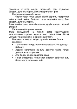 асаалтын угтуулах өнцөг, таслагчийн зай, очлуурын
байдал, дулааны горим, хий хуваарилатын фаз
Дизель хөдөлгүүрийн хувьд:
Форсункаар түлш цацаж эхлэх даралт, тоосруулаг
чийн нүхний хийц, байдал, түлш өгөлтийн жигд биш
байдал, дулааны горим.
Явах ангийн хувьд хамгийн гол нь дугуйн даралт, хээний
элэгдэл
Хөдөлгөөний горимыг сонгох.
Түлш зарцуулалт нь тухайн замд хөдөлгүүрийн
ажиллагааны горимыг жолооч яаж сонгож авах. Өгсөх
уруудах үеийн кинетик энергийн ашиглалт.
Машиныг жолоодох явцад түлшийг хэмнэж болох
зөвлөмж:
 Тэгш сайхан замд хамгийн их хурдаас 25% доогуур
байлгах
 Хэвийн эргэлтийн 30-40% доогуур тахир голын
дундаж эргэлтээр явах
 Аль болох хөнгөн араагаар явах
 Гэнэт хурдасгах, тормозлох явдлыг багасгаж аль
болох жигд хөдөлгөөн хийх
 