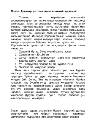 Сэдэв. Трактор автомашины ерөнхий динамик
Трактор нь өөрийнхөө технологийн
зориулалтаараа гол төлөв газар тариалангийн нөхцөлд
ажилладаг. Мөн автомашины нилээд хэсэг нь аяих
ачааны төрлөөс хамаарч хатуу хучлагатай болон мөн
талбайн замуудад ажиллана. Иймд трактор автомашины
явагч анги нь хөрсний дээд үе газрын гадаргуутай
харьцаж байна. Ингэхээр хөрсний физик механик шинж
чанарыг мэдэх явдал ньдугуй хөрс хочрын хооронд
явагдах процессын байдлыг мэдэх нь чухал юм.
Хөрсний олон хүчин зүйл нь энэ дотроос физик шинж
чанар нь
1. Хөрсний бүтэц буюу түүний хатуу хэсэг
2. Хөрсний нягт 30...60 см
3. Хатуу хэсгийн эзэлхүүний масс жин эзэлхүүнд
байгаа хатуу хэсгийн масс
4. Ус нэвтрүүлэх чадвар 50 см хүртэл гүнд
5. Чийглэг ба хатуулаг чанар
Явах анги хөрсөн дээр үйлчлэх үед янз бүрийн
чиглэлд хөрсийгшахалт, янгтруулалт шилжилтэнд
оруулдаг. Үүйни үр дүнд хөрсөнд нормаль башахагч
хүчдэл бий болно. Энэ нь ачаалалт үйлчилж багйаа
газрааё янз бүрийн гүнд тарханаэ Хүчдэлийн хэмжээ
гүнд тархалт нь хөрсний физик шинж ёанар, шйлчилж
буй хүч зэргээс хамаарна. Тухайн ачааллын даац
чаадал, хөрсний шинж чанараас дугуйн суулын гүн
хамаарна. Дугуйн суултын гүн h гадаад аяаалал gш–
ийн хоорондын хамаарал.
Зураг дээр гадаад ачааллын болон хөрсний дотоод
эсэргүүулийн хүч хоёрын хоорондын харилцан
үйлчлэлийг муруйгаар авч үзэжгурван хэсэг хуваая
 