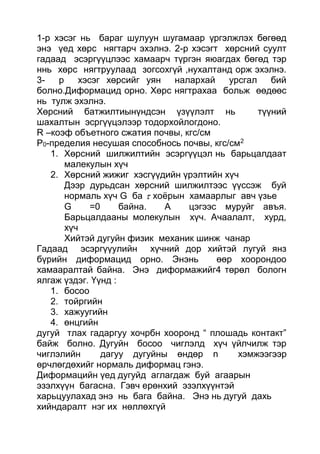 1-р хэсэг нь бараг шулуун шугамаар үргэлжлэх бөгөөд
энэ үед хөрс нягтарч эхэлнэ. 2-р хэсэгт хөрсний суулт
гадаад эсэргүүцлээс хамаарч түргэн яюагдах бөгөд тэр
ннь хөрс нягтруулаад зогсохгүй ,нухалтанд орж эхэлнэ.
3- р хэсэг хөрсийг уян налархай урсгал бий
болно.Диформацид орно. Хөрс нягтрахаа больж өөдөөс
нь тулж эхэлнэ.
Хөрсний батжилтиынүндсэн үзүүлэлт нь түүний
шахалтын эсргүүцэлээр тодорхойлогдоно.
R –коэф объетного сжатия почвы, кгс/см
Р0-пределия несушая способнось почвы, кгс/см2
1. Хөрсний шилжилтийн эсэргүүцэл нь барьцалдаат
малекулын хүч
2. Хөрсний жижиг хэсгүүдийн үрэлтийн хүч
Дээр дурьдсан хөрсний шилжилтээс үүссэж буй
нормаль хүч G ба  хоёрын хамаарлыг авч үзье
G =0 байна. А цэгээс муруйг авъя.
Барьцалдааны молекулын хүч. Ачаалалт, хурд,
хүч
Хийтэй дугуйн физик механик шинж чанар
Гадаад эсэргүүулийн хүчний дор хийтэй лугуй янз
бүрийн диформацид орно. Энэнь өөр хоорондоо
хамааралтай байна. Энэ диформажийг4 төрөл бологн
ялгаж үздэг. Үүнд :
1. босоо
2. тойргийн
3. хажуугийн
4. өнцгийн
дугуй тлах гадаргуу хочрбн хооронд “ плошадь контакт”
байж болно. Дугуйн босоо чиглэлд хүч үйлчилж тэр
чиглэлийн дагуу дугуйны өндөр n хэмжээгээр
өрчлөгдөхийг нормаль диформац гэнэ.
Диформацийн үед дугуйд аглагдаж буй агаарын
эзэлхүүн багасна. Гэвч ерөнхий эзэлхүүнтэй
харьцуулахад энэ нь бага байна. Энэ нь дугуй дахь
хийндаралт нэг их нөллөхгүй
 