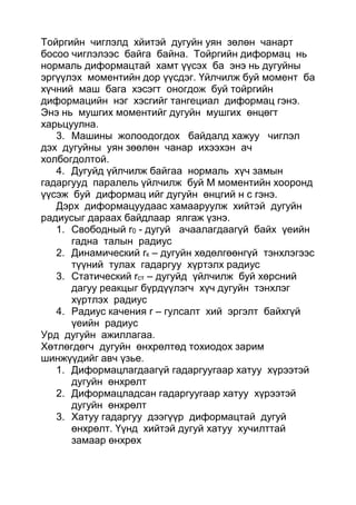 Тойргийн чиглэлд хйитэй дугуйн уян зөлөн чанарт
босоо чиглэлээс байга байна. Тойргийн диформац нь
нормаль диформацтай хамт үүсэх ба энэ нь дугуйны
эргүүлэх моментийн дор үүсдэг. Үйлчилж буй момент ба
хүчний маш бага хэсэгт оногдож буй тойргийн
диформацийн нэг хэсгийг тангециал диформац гэнэ.
Энэ нь мушгих моментийг дугуйн мушгих өнцөгт
харьцуулна.
3. Машины жолоодогдох байдалд хажуу чиглэл
дэх дугуйны уян зөөлөн чанар ихээхэн ач
холбогдолтой.
4. Дугуйд үйлчилж байгаа нормаль хүч замын
гадаргууд паралель үйлчилж буй М моментийн хооронд
үүсэж буй диформац ийг дугуйн өнцгий н с гэнэ.
Дэрх диформацуудаас хамааруулж хийтэй дугуйн
радиусыг дараах байдлаар ялгаж үзнэ.
1. Свободный r0 - дугуй ачаалагдаагүй байх үеийн
гадна талын радиус
2. Динамический rк – дугуйн хөдөлгөөнгүй тэнхлэгээс
түүний тулах гадаргуу хүртэлх радиус
3. Статический rст – дугуйд үйлчилж буй хөрсний
дагуу реакцыг бүрдүүлэгч хүч дугуйн тэнхлэг
хүртлэх радиус
4. Радиус качения r – гулсалт хий эргэлт байхгүй
үеийн радиус
Урд дугуйн ажиллагаа.
Хөтлөгдөгч дугуйн өнхрөлтөд тохиодох зарим
шинжүүдийг авч үзье.
1. Диформацлагдаагүй гадаргуугаар хатуу хүрээтэй
дугуйн өнхрөлт
2. Диформацладсан гадаргуугаар хатуу хүрээтэй
дугуйн өнхрөлт
3. Хатуу гадаргуу дээгүүр диформацтай дугуй
өнхрөлт. Үүнд хийтэй дугуй хатуу хучилттай
замаар өнхрөх
 