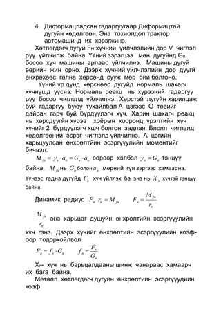 4. Диформацладсан гадаргуугаар Диформацтай
дугуйн хөдөлгөөн. Энэ тохиолдол трактор
автомашинд их хэрэгжинэ.
Хөтлөгдөгч дугуй FH хүчний үйлчлэлийн дор V чиглэл
рүү үйлчилж байна ҮҮний зэрэгцээ мөн дугуйнд Gn
босоо хүч машины арлаас үйлчилнэ. Машины дугуй
өөрийн жин орно. Дээрх хүчний үйлчлэлийн дор дуугй
өнхрөхөөс гална хөрсөнд сууж мөр бий болгоно.
Үүний үр дүнд хөрснөөс дугуйд нормаль шахагч
хүчнүшд үүснэ. Нормаль реакц нь хүрээний гадаргуу
руу босоо чиглэлд үйлчилнэ. Хөрстэй лугуйн харилцаж
буй гадаргуу буюу тухайлбал А цэгээс О төвийг
дайран гарч буй бүрдүүлэгч хүч. Харин шахагч реакц
нь хөрсдуугйн хүрээ хоёрын хооронд үрэлтийн хүч
хүчийг 2 бүрдүүлэгч хшч болгон задлая. Блслл чиглэлд
хөдөлгөөний эсрэг чиглэлд үйлчилнэ. А цэгийн
харьцуулсан өнхрөлтйин эсэргүүулийн моментийг
бичвэл:
nnnnfn aGayM  өөрөөр хэлбэл nn Gy  тэнцүү
байна. fnM нь nG болон na мөрний гүн зэргээс хамаарна.
Үүнээс гадна дугуйд nF хүч үйллэх ба энэ нь nX хүчтэй тэнцүү
байна.
Динамик радиус
n
fn
nfnnn
r
M
FMrF 
n
fn
r
M
энэ харьцаг душуйн өнхрөлтийн эсэргүүулийн
хүч гэнэ. Дээрх хүчийг өнхрөлтийн эсэргүүулийн коэф-
оор тодорхойлвол
n
n
nnnn
G
F
fGfF 
Хn- хүч нь барьцалдааны шинж чанараас хамаарч
их бага байна.
Металл хөтлөгдөгч дугуйн өнхрөлтийн эсэргүүудийн
коэф
 