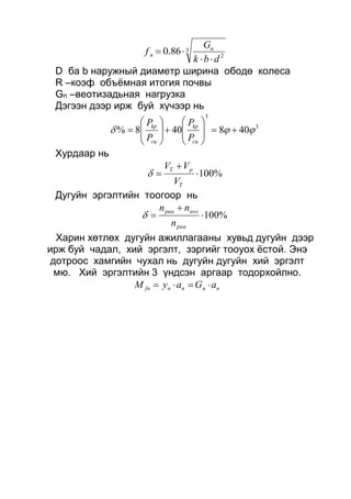 3
2
86.0
dbk
G
f n
n


D ба b наружный диаметр ширина ободө колеса
R –коэф объёмная итогия почвы
Gn –веотизадьная нагрузка
Дэгээн дээр ирж буй хүчээр нь
3
3
408408%  


















сц
kp
сц
kp
P
P
P
P
Хурдаар нь
%100


T
pT
V
VV

Дугуйн эргэлтийн тоогоор нь
%100


pаа
холpаа
n
nn

Харин хөтлөх дугуйн ажиллагааны хувьд дугуйн дээр
ирж буй чадал, хий эргэлт, зэргийг тооуох ёстой. Энэ
дотроос хамгийн чухал нь дугуйн дугуйн хий эргэлт
мю. Хий эргэлтийн 3 үндсэн аргаар тодорхойлно.
nnnnfn aGayM 
 