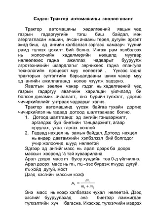 Сэдэв: Трактор автомашины зөөлөн явалт
Трактор автомашины хөдөлгөөний явцын үед
газрын гадаргуугийн тэгш биш байдал, мөн
агергатласан машин, ачсан ачааны төрөл, дугуйн эргэлт
жигд биш, эд ангийн хэлбэлзэл зэргээс хамаарч түүний
рамд түлхэх цохилт бий болно. Ингэж рам хэлбэлзэх
нь жолоочийн хөдөлмөрийн нөхцөлд муугаар
нөлөөлөхөс гадна ажиллах чадварыг бууруулж
агротехникийн шаардлагыг зөрчихөөс гадна ялангуяа
технологийн процесст муу нөлөөтэй . Үүнээс гадна
тракторын зүтгэлтийн барьцалдааны шинж чанар муу
эд ангийн ажиллагаанд нөлөө үзүүлж эвдэрнэ.
Явалтын зөөлөн чанар гэдэг нь хөдөлгөөний үед
газрын гадаргуу явагчийн харилцан үйлчлэлд би
болсон динамик ачаалалт, янз бүрийн түлхэлт, доргио
чичирхийллийг унтраах чадварыг хэлнэ.
Трактор автомашинд үүсэж байгаа тухайн доргио
чичирхийлэл нь гадаад дотоод шалтгаанаас болно.
1. Дотоод шалтгаанд: эд ангийн тэнцвэржилт,
эргэлдэж буй биетийн тэнцваржилт, агаар
оруулах, утаа гаргах хоолой
2. Гадаад нөхцөл нь замын байдал. Дотоод нөхцөл
нь өндөр давтамжийн хэлбэлзэл бий болгодог
учир жолоочид шууд нөлөөтэй
Эдгээр эд ангийг масс нь арал дээрх ба доорх
массын хооронд ½ тэй хуваарилана
Арал дээрх масс m буюу хүндийн төв 0-д үйлчилнэ.
Арал доорх масс нь m1, m2 –ээс бүрдэж m1урд дугуй,
m2 хойд дугуй, мост
Дээд хэсгийн массын коэф
21
1
mm
m
k


Энэ масс нь коэф хэлбэлзэх чухал нөлөөтэй. Дээд
хэсгийг бууруулахад энэ биетээр ламжигдан
түлхэлтийн хүч багасна. Ихэсхэд түлхэгчийн мэдрэх
 