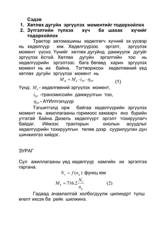 Сэдэв
1. Хөтлөх дугуйн эргүүлэх моментийг тодорхойлох
2. Зүтгэлтийн түлхэх хүч ба шахах хүчийг
тодорхойлох
Трактор автомашины хөдөлгөгч хүчний эх үүсвэр
нь хөдөлгүүр юм. Хөдөлгүүрээс эргэлт, эргүүлэх
момент үүснэ. Үүнийг хөтлөх дугуйнд дамжуулж дугуйг
эргүүлэх ёстой. Хөтлөх дугуйн эргэлтийн тоо нь
хөдөлгүүрийн эргэлтээс бага бөгөөд харин эргүүлэх
момент нь их байна. Тогтворжсон хөдөлгөөний үед
хөтлөх дугуйн эргүүлэх момент нь
ТРТРkВ iMM 
(1)
Үүнд: kM - хөдөлгөөний эргүүлэх момент,
ТРi -трансмиссийн дамжуулгын тоо,
ТР - АҮИлтгэлцүүр
Тэгшитгэлд орж байгаа хөдөлгүүрийн эргүүлэх
момент нь ажиллагааны горимоос хамаарч янз бүрийн
утгатай байна. Дизель хөдөлгүүрт эргэлт тохируулагч
байдаг. Иймээс тракторын онолын асуудлыг
хөдөлгүүрийн тохируулгын төлөв дээр суурилуулан дүн
шинжилгээ хийдэг.
ЗУРАГ
Сул ажиллагааны үед хөдөлгүүр хамгийн их эргэлтээ
гаргана.
)( ge nfN  функц юм
)2(2.716
g
e
k
n
N
M 
Гадаад ачаалалтай холбогдуулж цилиндрт түлш
өгөлт ихсэх ба рейк шилжинэ.
 