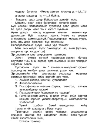 чадвар багасна. Иймээс хөнгөн тэргэнд 5,7...5,6k
ачааны машинд 5...4k байна.
- Машины арал дээр байрласан хэгсийн масс
- Машины арал доор байрласан хэгсийн масс
Бүх массын хэлбэлзэлийг судлахад арал дээрх масс
ба арал доорх масс гэж 2 хэсэгт хуваана.
Арал доорх массд подвиник зөөлөн элементээр
дамжигдан буй массыг хэлнэ. Нөгөө нь зөөлөн
элементээр дамжигдахгүй. Подрессорные массад кузов,
рам, рам дээр бэхэлсэн бүх механизм
Неподрессорные: дугуй , хойд урд тэнхлэг
Мөн энэ хоёрт зэрэг бэхлэгддэг эд анги (гүүшин,
амортизатор, кардон гол)
Эргономика и конструирование тракторов
ХАА-н зүтгэх хүчний тракторын зохион бүтээх
асуудалд 1960 оны эцсээр эргономикийн шинж чанарыг
хэрэглэх болов.
Эргономик гэдэг нь “ хүн-машины-орчин” гурвыг
хооронд нь холбон үзпэг шинжлэх ухаан юм.
Эргономикийн үйл ажиллагааг судлахад машины
зохиомж тракторын хийц зэргийг авч үзнэ.
1. Хэмжээ хэлбэр, жингийн хуварилалт
2. Физиологические
3. Психофизиологические /хараа, сонсгол, хүлээн
авах,шийдвэр гаргах/
4. Психологически /жолоодох ур чадвар/
5. Гигиенические /орчны онцлог хүчин зүйл хортой
нөхцөл зэргийг үнэлэх операторын хамгаалахтай
холбоотой/
Үүний холбоо бүхий шаардлага: хийц
технологийн шаардлага буюу норм
Тракторын өөрийн шинж чанарын үзүүлэлтэнд
хийцийн хамгийн зөв шийдлийг сонгон авах үүнийг
хянах хэрэгсэлийн хийц
Эталон трактор
 