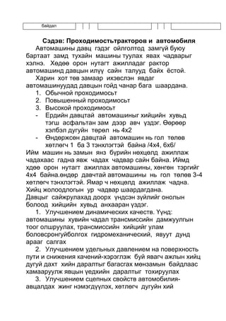 байдал
Сэдэв: Проходимостьтракторов и автомобиля
Автомашины давц гэдэг ойлголтод замгүй буюу
бартаат замд тухайн машины туулах явах чадварыг
хэлнэ. Хөдөө орон нутагт ажилладаг рактор
автомашинд давцын илүү сайн талууд байх ёстой.
Харин хот төв замаар ихэвслэн явдаг
автомашинуудад давцын гойд чанар бага шаардана.
1. Обычной проходимосьт
2. Повышенный проходимосьт
3. Высокой проходимосьт
- Ердийн давцтай автомашиныг хийцийн хувьд
тэгш асфальтан зам дээр авч үздэг. Өөрөөр
хэлбэл дугуйн төрөл нь 4х2
- Өндөржсөн давцтай автомашин нь гол төлөв
хөтлөгч 1 ба 3 тэнхлэгтэй байна /4х4, 6х6/
Ийм машин нь замын янз бүрийн нөхцөлд ажиллаж
чадахаас гадна явж чадах чадвар сайн байна. Иймд
хдөө орон нутагт ажиллах автомашины, хөнгөн тэргийг
4х4 байна.өндөр давчтай автомашины нь гол төлөв 3-4
хөтлөгч тэнхлэгтэй. Ямар ч нөхцөлд ажиллаж чадна.
Хийц жолоодлогын ур чадвар шаардагдана.
Давцыг сайжрулахад доорх үндсэн зүйлийг онолын
болоод хийцийн хувьд анхааран үздэг.
1. Улучшением динамических качеств. Үүнд:
автомашины хувийн чадал трансмиссийн дамжуулгын
тоог олшруулах, трансмиссийн хийцийг улам
боловсронгуйболгох гидромеханический, явуут дунд
арааг салгах
2. Улучшением удельных давлением на поверхность
пути и снижения качений-хэрэглэж буй явагч ажлын хийц
дугуй дахт хийн даралтыг багасгах мөнзамын байдлаас
хамааруулж явцын үедхийн даралтыг тохируулах
3. Улучшением сцепных свойств автомобилия-
авцалдах жинг нэмэгдүүлэх, хөтлөгч дугуйн хий
 