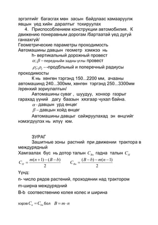 эргэлтийг багасгах мөн засын байдлаас хамааруулж
явцын үед хийн даралтыг тохируулах
4. Приспособлением конструкции автомобилия. К
движению понеравным дорогам /бартаатай үед дугуй
ганхахгүй/
Геометрические параметры проходимость
Автомашины давцын геометр хэмжээ нь
h- вертикальный дорожный провест
; передныйи задны углы провест
21;  -продбльный и поперечный радиусы
проходимосты
К нь хөнгөн тэргэнд 150...2200 мм, ачааны
автомашинд 240...300мм, хөнгөн тэргэнд 250...3300мм
/ерөнхий зориулалтын/
Автомашины суваг , шуудуу, хонхор газрыг
гарахад үүний дагу баазын хязгаар чухал байна.
 - давцын урд өнцөг
 давцын хойд өнцөг
Автомашины давцыг сайжруулахад эн өнцгийг
нэмэгдүүлэх нь илүү юм.
ЗУРАГ
Зашитные зоны растний при движении трактора в
междурядный
Хамгаалах бүс нь дотор талын BnC гадна талын HC
2
)1()(
2
)()1( 



nmbB
C
bBnm
C BnH
Үүнд:
n- число рядов растений, проходянии над трактором
m-ширна междурядний
B-b соотвествению колея колес и ширина
хэрэв bnn CC  бол nmB 
 