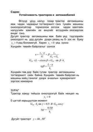 Сэдэв:
Устойчивость тракторов и автомаобилей
Өгсүүр уруу, налуу газар трактор автомашины
явж чадах чадварыг тогтворжилт гэнэ тухайн машины
онхолдохгүйгээр тормозлож зогсож чадах хавтгайн
налуугийн хамгийн их өнцгийг өгсүүрийн хязгаарлах
өнцөг гэнэ.
Дугуйт трактор автомашины явж байх үед тэдгээрийн
онхолдолт нь урд дугуйн дээрх реакц нь 0- ээс их буюу
0ny үед боломжгүй. Харин 0ny үед үүснэ
Хүндийн төвийн байрлалыг сонгох
nk
nn
GG
y
G
ay
a



 
yTPTP hGaLG   sincos)(
yh
aL
tg


Хүндийн төв дор байх тутам трактор автомашины
тогтворжилт сайн байна. Хүндийн төвийн байрлал нь
машины хийц,тэнхлэг дээрх ачаалын хуваарилалт
зэргээс хамаарна
ЗУРАГ
Трактор хажуу тийшээ онхолдохгүй байх нөхцөл нь
0ny
0 цэгтэй харьцуулсан момент
 cos5.0sin TPnTP GBhG 
yh
B
tg
5.0

Дугуйт тракторт 0
50...40
 