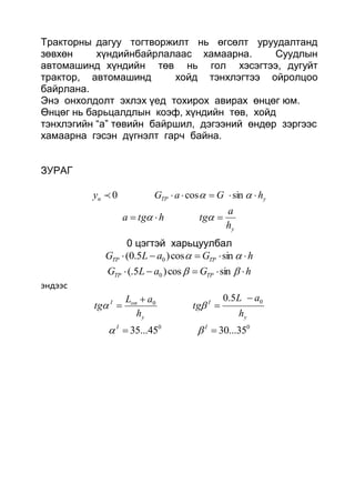 Тракторны дагуу тогтворжилт нь өгсөлт уруудалтанд
зөвхөн хүндийнбайрлалаас хамаарна. Суудлын
автомашинд хүндийн төв нь гол хэсэгтээ, дугуйт
трактор, автомашинд хойд тэнхлэгтээ ойролцоо
байрлана.
Энэ онхолдолт эхлэх үед тохирох авирах өнцөг юм.
Өнцөг нь барьцалдлын коэф, хүндийн төв, хойд
тэнхлэгийн “а” төвийн байршил, дэгээний өндөр зэргээс
хамаарна гэсэн дүгнэлт гарч байна.
ЗУРАГ
0ny yTP hGaG   sincos
yh
a
tghtga  
0 цэгтэй харьцуулбал
hGaLG TPTP   sincos)5.0( 0
hGaLG TPTP   sincos)5(. 0
эндээс
y
I
y
onI
h
aL
tg
h
aL
tg
00
5.0 


 
00
35...3045...35  II

 